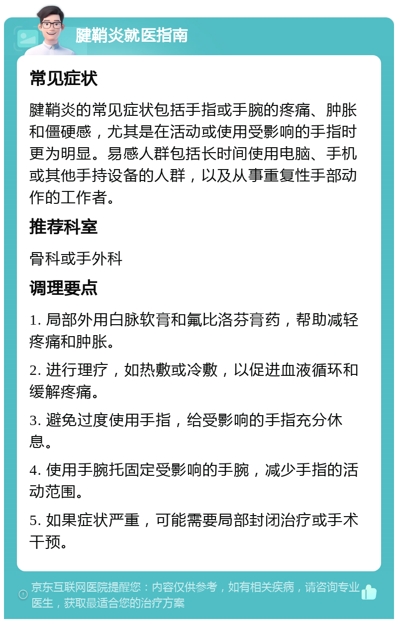 腱鞘炎就医指南 常见症状 腱鞘炎的常见症状包括手指或手腕的疼痛、肿胀和僵硬感，尤其是在活动或使用受影响的手指时更为明显。易感人群包括长时间使用电脑、手机或其他手持设备的人群，以及从事重复性手部动作的工作者。 推荐科室 骨科或手外科 调理要点 1. 局部外用白脉软膏和氟比洛芬膏药，帮助减轻疼痛和肿胀。 2. 进行理疗，如热敷或冷敷，以促进血液循环和缓解疼痛。 3. 避免过度使用手指，给受影响的手指充分休息。 4. 使用手腕托固定受影响的手腕，减少手指的活动范围。 5. 如果症状严重，可能需要局部封闭治疗或手术干预。