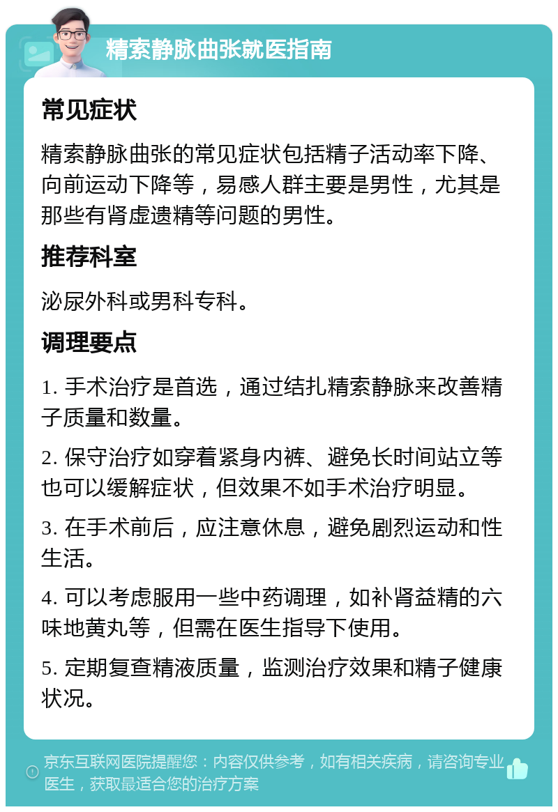 精索静脉曲张就医指南 常见症状 精索静脉曲张的常见症状包括精子活动率下降、向前运动下降等，易感人群主要是男性，尤其是那些有肾虚遗精等问题的男性。 推荐科室 泌尿外科或男科专科。 调理要点 1. 手术治疗是首选，通过结扎精索静脉来改善精子质量和数量。 2. 保守治疗如穿着紧身内裤、避免长时间站立等也可以缓解症状，但效果不如手术治疗明显。 3. 在手术前后，应注意休息，避免剧烈运动和性生活。 4. 可以考虑服用一些中药调理，如补肾益精的六味地黄丸等，但需在医生指导下使用。 5. 定期复查精液质量，监测治疗效果和精子健康状况。