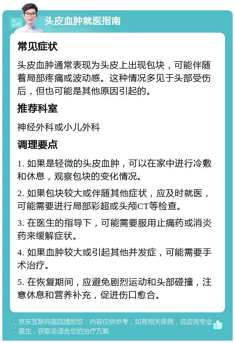 头皮血肿就医指南 常见症状 头皮血肿通常表现为头皮上出现包块，可能伴随着局部疼痛或波动感。这种情况多见于头部受伤后，但也可能是其他原因引起的。 推荐科室 神经外科或小儿外科 调理要点 1. 如果是轻微的头皮血肿，可以在家中进行冷敷和休息，观察包块的变化情况。 2. 如果包块较大或伴随其他症状，应及时就医，可能需要进行局部彩超或头颅CT等检查。 3. 在医生的指导下，可能需要服用止痛药或消炎药来缓解症状。 4. 如果血肿较大或引起其他并发症，可能需要手术治疗。 5. 在恢复期间，应避免剧烈运动和头部碰撞，注意休息和营养补充，促进伤口愈合。