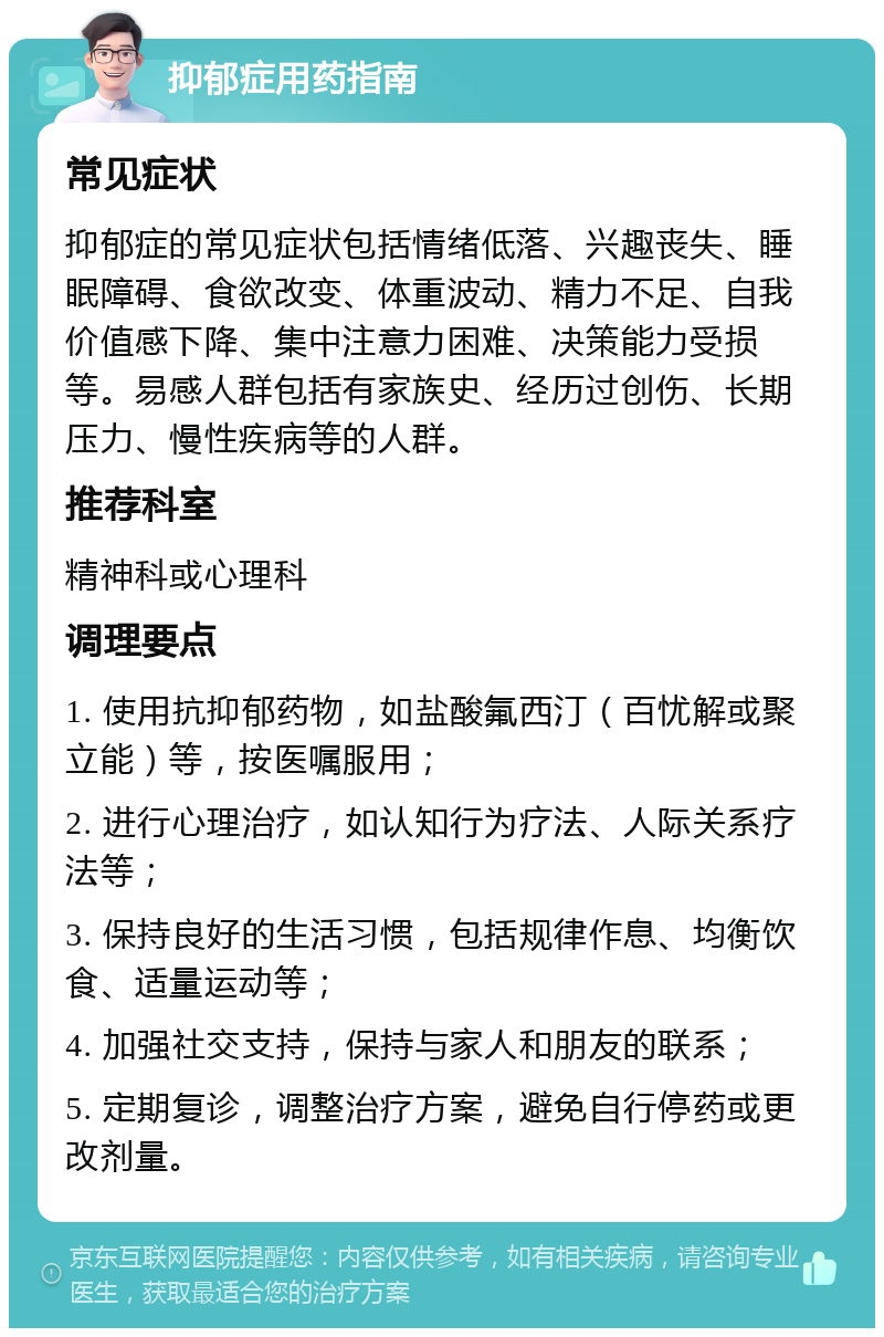 抑郁症用药指南 常见症状 抑郁症的常见症状包括情绪低落、兴趣丧失、睡眠障碍、食欲改变、体重波动、精力不足、自我价值感下降、集中注意力困难、决策能力受损等。易感人群包括有家族史、经历过创伤、长期压力、慢性疾病等的人群。 推荐科室 精神科或心理科 调理要点 1. 使用抗抑郁药物，如盐酸氟西汀（百忧解或聚立能）等，按医嘱服用； 2. 进行心理治疗，如认知行为疗法、人际关系疗法等； 3. 保持良好的生活习惯，包括规律作息、均衡饮食、适量运动等； 4. 加强社交支持，保持与家人和朋友的联系； 5. 定期复诊，调整治疗方案，避免自行停药或更改剂量。