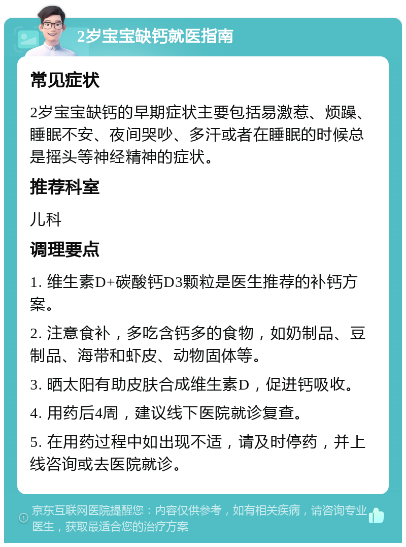 2岁宝宝缺钙就医指南 常见症状 2岁宝宝缺钙的早期症状主要包括易激惹、烦躁、睡眠不安、夜间哭吵、多汗或者在睡眠的时候总是摇头等神经精神的症状。 推荐科室 儿科 调理要点 1. 维生素D+碳酸钙D3颗粒是医生推荐的补钙方案。 2. 注意食补，多吃含钙多的食物，如奶制品、豆制品、海带和虾皮、动物固体等。 3. 晒太阳有助皮肤合成维生素D，促进钙吸收。 4. 用药后4周，建议线下医院就诊复查。 5. 在用药过程中如出现不适，请及时停药，并上线咨询或去医院就诊。