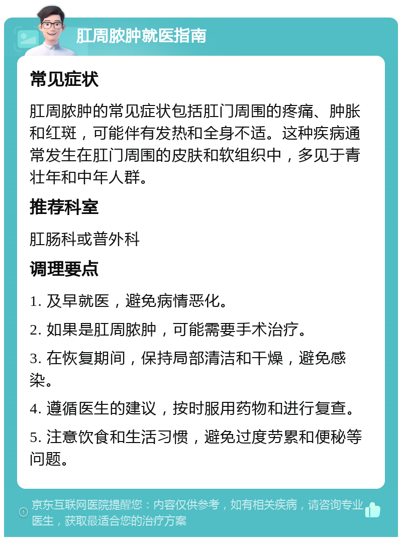 肛周脓肿就医指南 常见症状 肛周脓肿的常见症状包括肛门周围的疼痛、肿胀和红斑，可能伴有发热和全身不适。这种疾病通常发生在肛门周围的皮肤和软组织中，多见于青壮年和中年人群。 推荐科室 肛肠科或普外科 调理要点 1. 及早就医，避免病情恶化。 2. 如果是肛周脓肿，可能需要手术治疗。 3. 在恢复期间，保持局部清洁和干燥，避免感染。 4. 遵循医生的建议，按时服用药物和进行复查。 5. 注意饮食和生活习惯，避免过度劳累和便秘等问题。