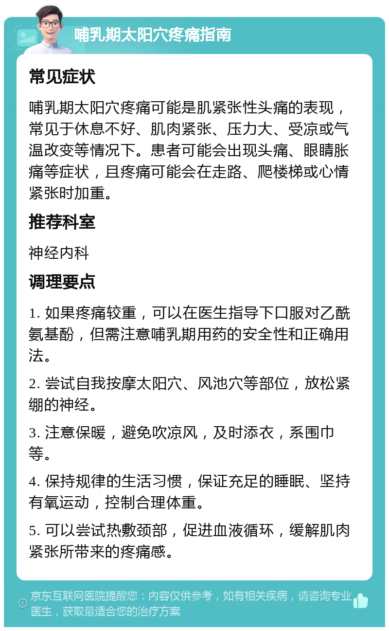 哺乳期太阳穴疼痛指南 常见症状 哺乳期太阳穴疼痛可能是肌紧张性头痛的表现，常见于休息不好、肌肉紧张、压力大、受凉或气温改变等情况下。患者可能会出现头痛、眼睛胀痛等症状，且疼痛可能会在走路、爬楼梯或心情紧张时加重。 推荐科室 神经内科 调理要点 1. 如果疼痛较重，可以在医生指导下口服对乙酰氨基酚，但需注意哺乳期用药的安全性和正确用法。 2. 尝试自我按摩太阳穴、风池穴等部位，放松紧绷的神经。 3. 注意保暖，避免吹凉风，及时添衣，系围巾等。 4. 保持规律的生活习惯，保证充足的睡眠、坚持有氧运动，控制合理体重。 5. 可以尝试热敷颈部，促进血液循环，缓解肌肉紧张所带来的疼痛感。