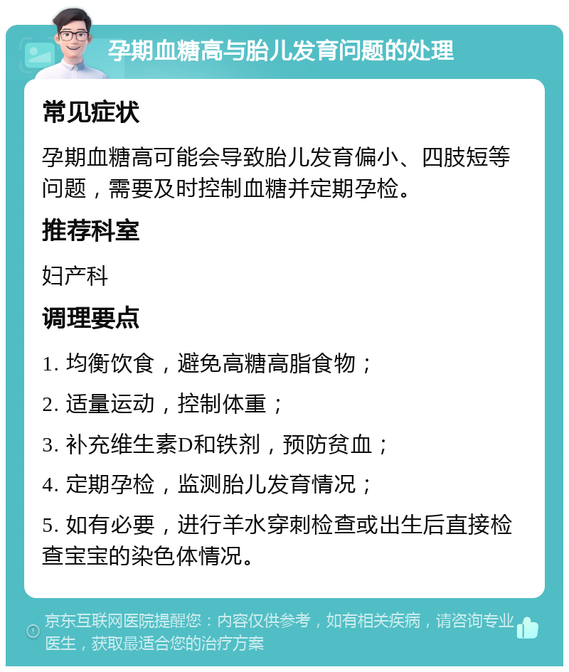 孕期血糖高与胎儿发育问题的处理 常见症状 孕期血糖高可能会导致胎儿发育偏小、四肢短等问题，需要及时控制血糖并定期孕检。 推荐科室 妇产科 调理要点 1. 均衡饮食，避免高糖高脂食物； 2. 适量运动，控制体重； 3. 补充维生素D和铁剂，预防贫血； 4. 定期孕检，监测胎儿发育情况； 5. 如有必要，进行羊水穿刺检查或出生后直接检查宝宝的染色体情况。