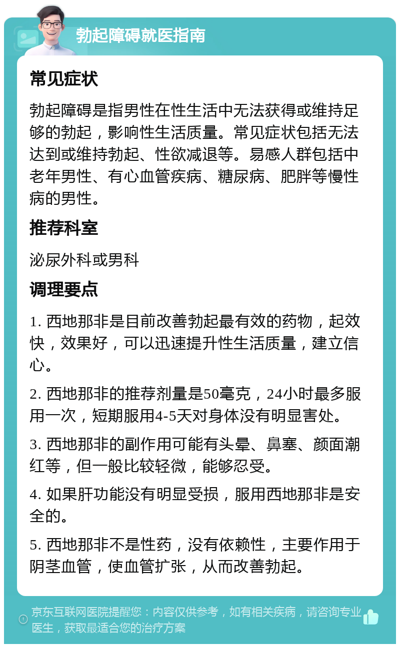 勃起障碍就医指南 常见症状 勃起障碍是指男性在性生活中无法获得或维持足够的勃起，影响性生活质量。常见症状包括无法达到或维持勃起、性欲减退等。易感人群包括中老年男性、有心血管疾病、糖尿病、肥胖等慢性病的男性。 推荐科室 泌尿外科或男科 调理要点 1. 西地那非是目前改善勃起最有效的药物，起效快，效果好，可以迅速提升性生活质量，建立信心。 2. 西地那非的推荐剂量是50毫克，24小时最多服用一次，短期服用4-5天对身体没有明显害处。 3. 西地那非的副作用可能有头晕、鼻塞、颜面潮红等，但一般比较轻微，能够忍受。 4. 如果肝功能没有明显受损，服用西地那非是安全的。 5. 西地那非不是性药，没有依赖性，主要作用于阴茎血管，使血管扩张，从而改善勃起。