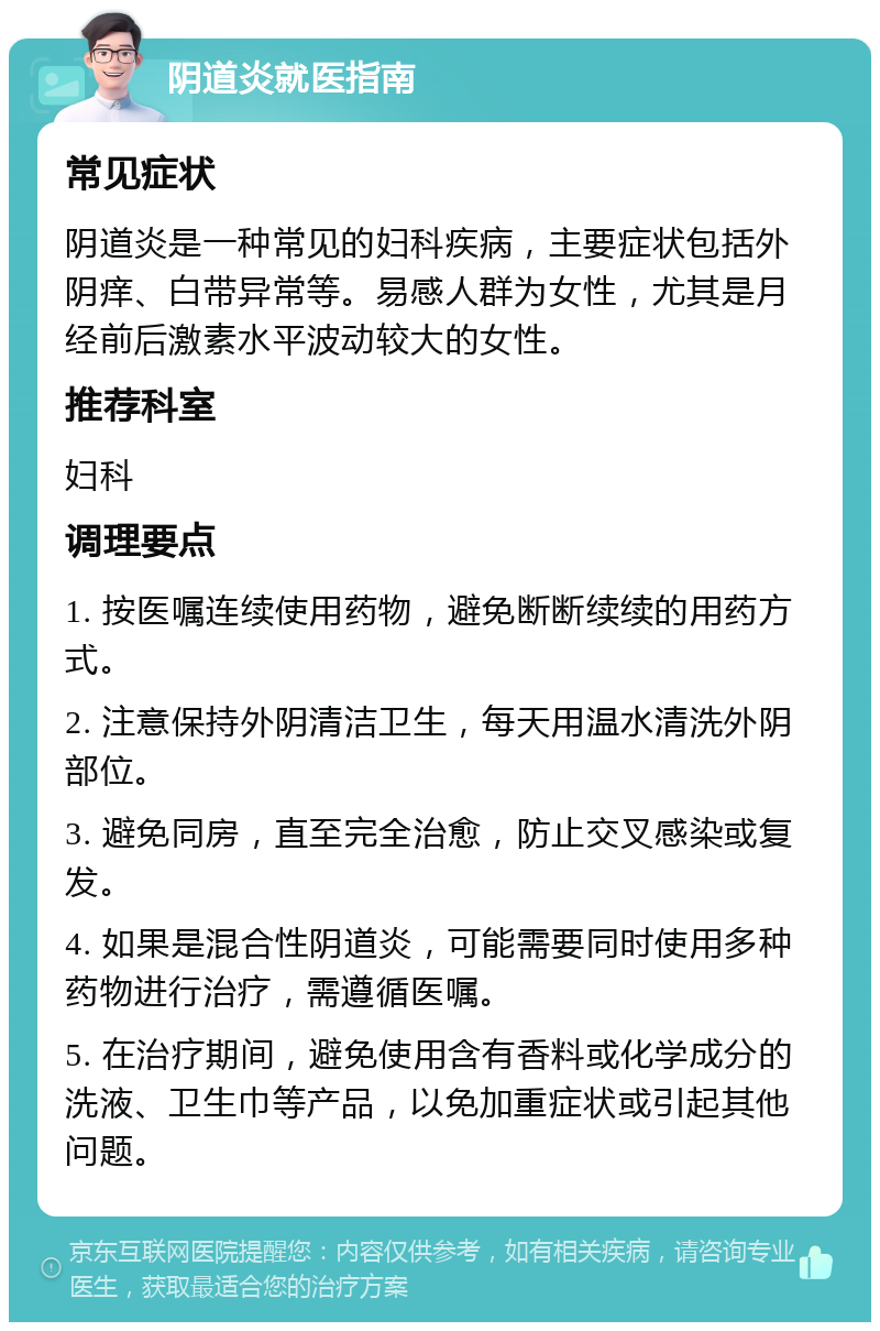 阴道炎就医指南 常见症状 阴道炎是一种常见的妇科疾病，主要症状包括外阴痒、白带异常等。易感人群为女性，尤其是月经前后激素水平波动较大的女性。 推荐科室 妇科 调理要点 1. 按医嘱连续使用药物，避免断断续续的用药方式。 2. 注意保持外阴清洁卫生，每天用温水清洗外阴部位。 3. 避免同房，直至完全治愈，防止交叉感染或复发。 4. 如果是混合性阴道炎，可能需要同时使用多种药物进行治疗，需遵循医嘱。 5. 在治疗期间，避免使用含有香料或化学成分的洗液、卫生巾等产品，以免加重症状或引起其他问题。