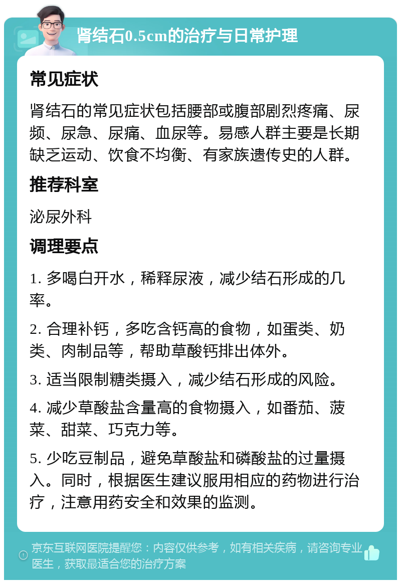 肾结石0.5cm的治疗与日常护理 常见症状 肾结石的常见症状包括腰部或腹部剧烈疼痛、尿频、尿急、尿痛、血尿等。易感人群主要是长期缺乏运动、饮食不均衡、有家族遗传史的人群。 推荐科室 泌尿外科 调理要点 1. 多喝白开水，稀释尿液，减少结石形成的几率。 2. 合理补钙，多吃含钙高的食物，如蛋类、奶类、肉制品等，帮助草酸钙排出体外。 3. 适当限制糖类摄入，减少结石形成的风险。 4. 减少草酸盐含量高的食物摄入，如番茄、菠菜、甜菜、巧克力等。 5. 少吃豆制品，避免草酸盐和磷酸盐的过量摄入。同时，根据医生建议服用相应的药物进行治疗，注意用药安全和效果的监测。