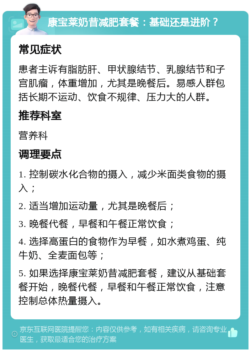 康宝莱奶昔减肥套餐：基础还是进阶？ 常见症状 患者主诉有脂肪肝、甲状腺结节、乳腺结节和子宫肌瘤，体重增加，尤其是晚餐后。易感人群包括长期不运动、饮食不规律、压力大的人群。 推荐科室 营养科 调理要点 1. 控制碳水化合物的摄入，减少米面类食物的摄入； 2. 适当增加运动量，尤其是晚餐后； 3. 晚餐代餐，早餐和午餐正常饮食； 4. 选择高蛋白的食物作为早餐，如水煮鸡蛋、纯牛奶、全麦面包等； 5. 如果选择康宝莱奶昔减肥套餐，建议从基础套餐开始，晚餐代餐，早餐和午餐正常饮食，注意控制总体热量摄入。