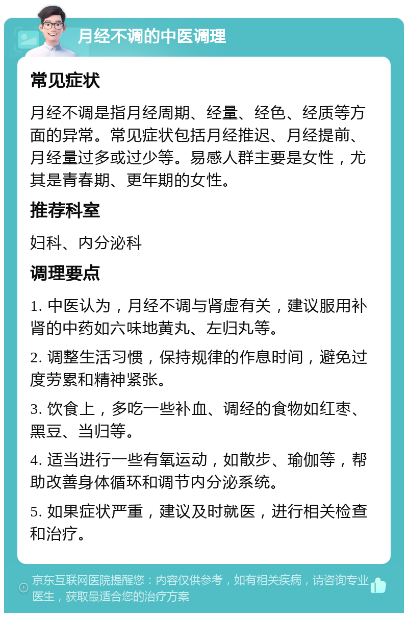 月经不调的中医调理 常见症状 月经不调是指月经周期、经量、经色、经质等方面的异常。常见症状包括月经推迟、月经提前、月经量过多或过少等。易感人群主要是女性，尤其是青春期、更年期的女性。 推荐科室 妇科、内分泌科 调理要点 1. 中医认为，月经不调与肾虚有关，建议服用补肾的中药如六味地黄丸、左归丸等。 2. 调整生活习惯，保持规律的作息时间，避免过度劳累和精神紧张。 3. 饮食上，多吃一些补血、调经的食物如红枣、黑豆、当归等。 4. 适当进行一些有氧运动，如散步、瑜伽等，帮助改善身体循环和调节内分泌系统。 5. 如果症状严重，建议及时就医，进行相关检查和治疗。