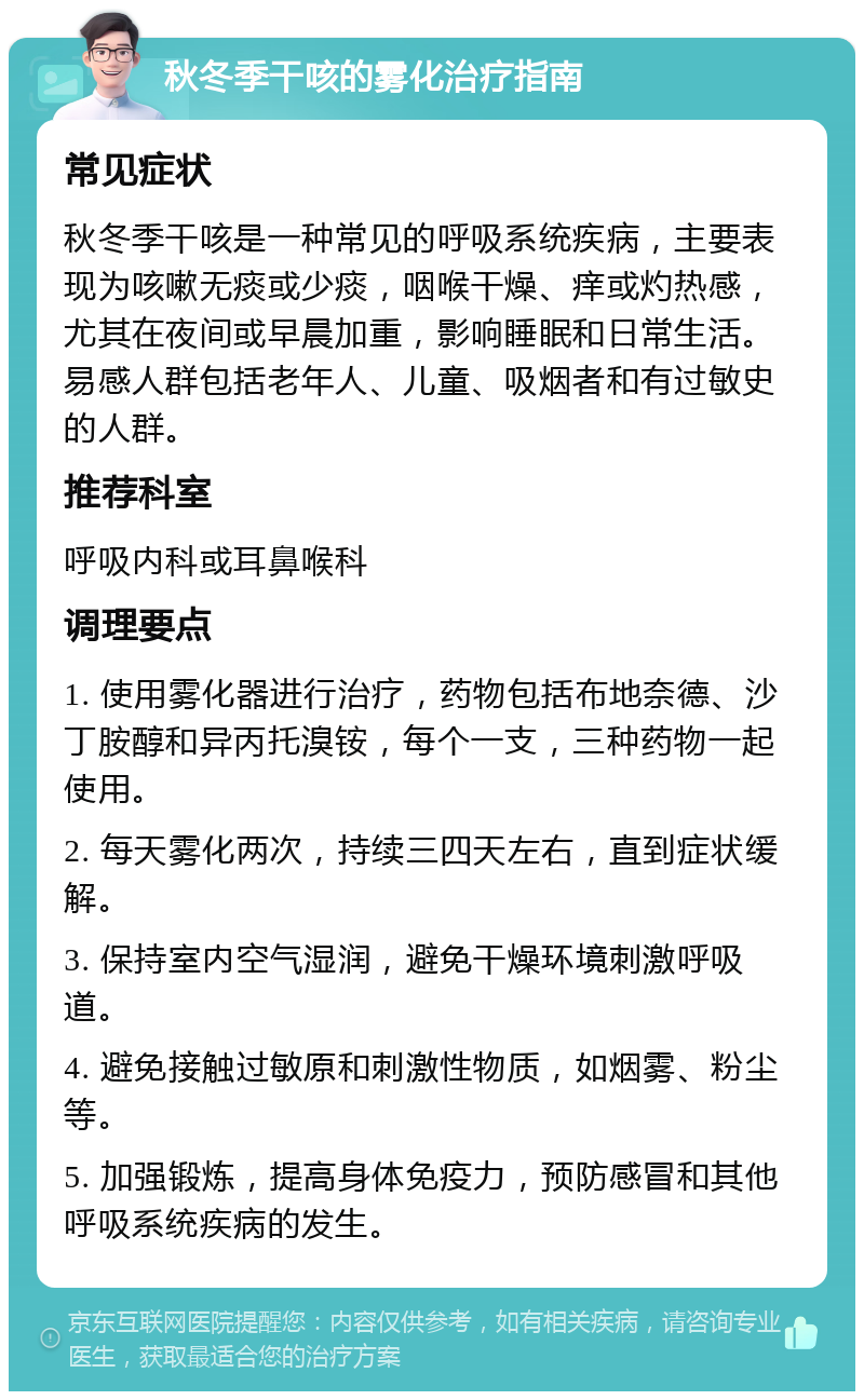 秋冬季干咳的雾化治疗指南 常见症状 秋冬季干咳是一种常见的呼吸系统疾病，主要表现为咳嗽无痰或少痰，咽喉干燥、痒或灼热感，尤其在夜间或早晨加重，影响睡眠和日常生活。易感人群包括老年人、儿童、吸烟者和有过敏史的人群。 推荐科室 呼吸内科或耳鼻喉科 调理要点 1. 使用雾化器进行治疗，药物包括布地奈德、沙丁胺醇和异丙托溴铵，每个一支，三种药物一起使用。 2. 每天雾化两次，持续三四天左右，直到症状缓解。 3. 保持室内空气湿润，避免干燥环境刺激呼吸道。 4. 避免接触过敏原和刺激性物质，如烟雾、粉尘等。 5. 加强锻炼，提高身体免疫力，预防感冒和其他呼吸系统疾病的发生。