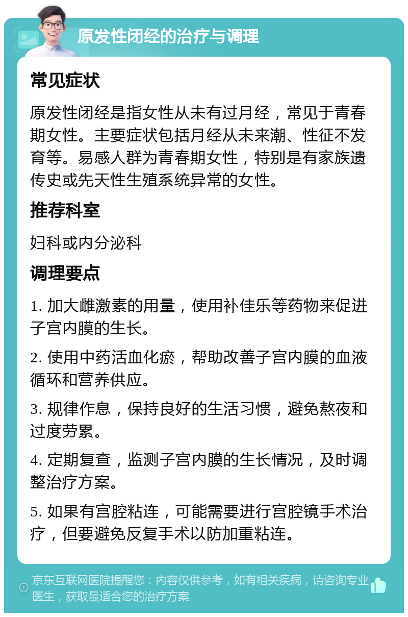 原发性闭经的治疗与调理 常见症状 原发性闭经是指女性从未有过月经，常见于青春期女性。主要症状包括月经从未来潮、性征不发育等。易感人群为青春期女性，特别是有家族遗传史或先天性生殖系统异常的女性。 推荐科室 妇科或内分泌科 调理要点 1. 加大雌激素的用量，使用补佳乐等药物来促进子宫内膜的生长。 2. 使用中药活血化瘀，帮助改善子宫内膜的血液循环和营养供应。 3. 规律作息，保持良好的生活习惯，避免熬夜和过度劳累。 4. 定期复查，监测子宫内膜的生长情况，及时调整治疗方案。 5. 如果有宫腔粘连，可能需要进行宫腔镜手术治疗，但要避免反复手术以防加重粘连。