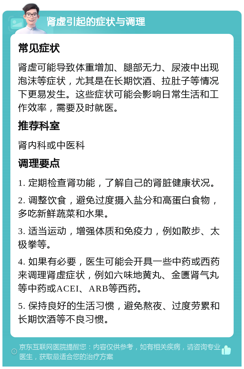 肾虚引起的症状与调理 常见症状 肾虚可能导致体重增加、腿部无力、尿液中出现泡沫等症状，尤其是在长期饮酒、拉肚子等情况下更易发生。这些症状可能会影响日常生活和工作效率，需要及时就医。 推荐科室 肾内科或中医科 调理要点 1. 定期检查肾功能，了解自己的肾脏健康状况。 2. 调整饮食，避免过度摄入盐分和高蛋白食物，多吃新鲜蔬菜和水果。 3. 适当运动，增强体质和免疫力，例如散步、太极拳等。 4. 如果有必要，医生可能会开具一些中药或西药来调理肾虚症状，例如六味地黄丸、金匮肾气丸等中药或ACEI、ARB等西药。 5. 保持良好的生活习惯，避免熬夜、过度劳累和长期饮酒等不良习惯。