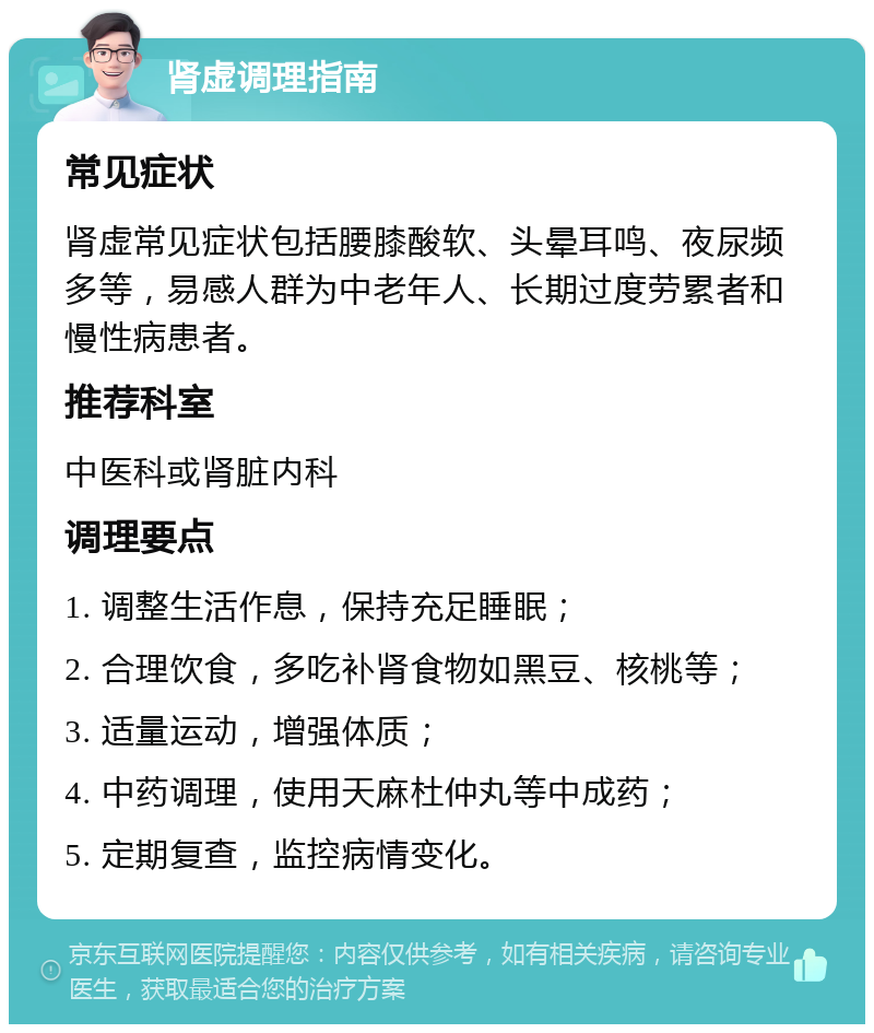 肾虚调理指南 常见症状 肾虚常见症状包括腰膝酸软、头晕耳鸣、夜尿频多等，易感人群为中老年人、长期过度劳累者和慢性病患者。 推荐科室 中医科或肾脏内科 调理要点 1. 调整生活作息，保持充足睡眠； 2. 合理饮食，多吃补肾食物如黑豆、核桃等； 3. 适量运动，增强体质； 4. 中药调理，使用天麻杜仲丸等中成药； 5. 定期复查，监控病情变化。