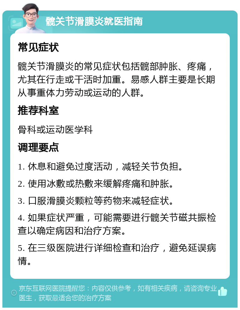 髋关节滑膜炎就医指南 常见症状 髋关节滑膜炎的常见症状包括髋部肿胀、疼痛，尤其在行走或干活时加重。易感人群主要是长期从事重体力劳动或运动的人群。 推荐科室 骨科或运动医学科 调理要点 1. 休息和避免过度活动，减轻关节负担。 2. 使用冰敷或热敷来缓解疼痛和肿胀。 3. 口服滑膜炎颗粒等药物来减轻症状。 4. 如果症状严重，可能需要进行髋关节磁共振检查以确定病因和治疗方案。 5. 在三级医院进行详细检查和治疗，避免延误病情。