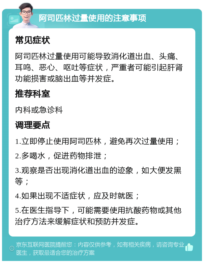 阿司匹林过量使用的注意事项 常见症状 阿司匹林过量使用可能导致消化道出血、头痛、耳鸣、恶心、呕吐等症状，严重者可能引起肝肾功能损害或脑出血等并发症。 推荐科室 内科或急诊科 调理要点 1.立即停止使用阿司匹林，避免再次过量使用； 2.多喝水，促进药物排泄； 3.观察是否出现消化道出血的迹象，如大便发黑等； 4.如果出现不适症状，应及时就医； 5.在医生指导下，可能需要使用抗酸药物或其他治疗方法来缓解症状和预防并发症。