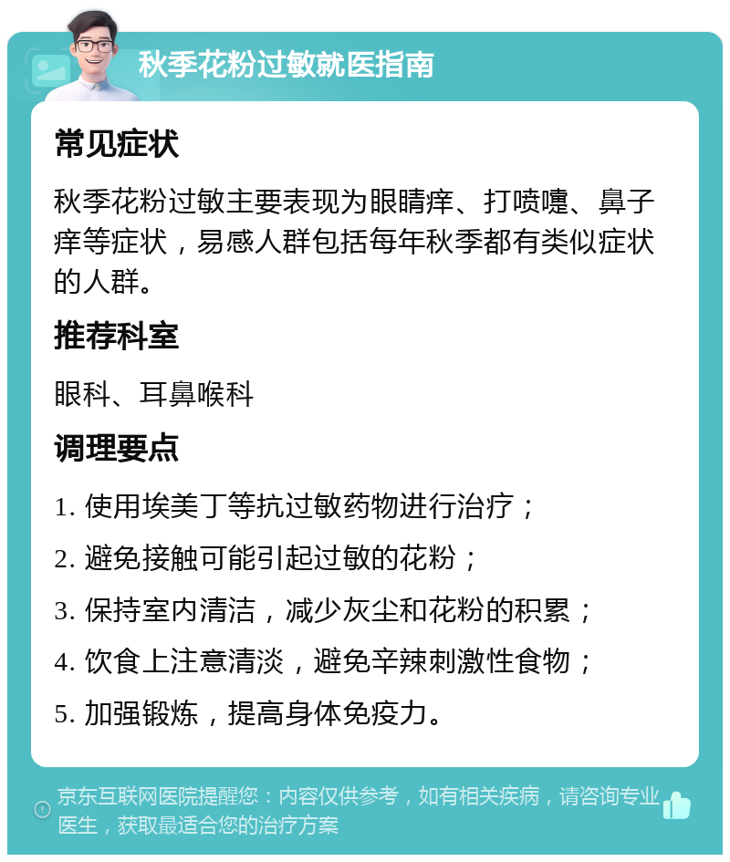 秋季花粉过敏就医指南 常见症状 秋季花粉过敏主要表现为眼睛痒、打喷嚏、鼻子痒等症状，易感人群包括每年秋季都有类似症状的人群。 推荐科室 眼科、耳鼻喉科 调理要点 1. 使用埃美丁等抗过敏药物进行治疗； 2. 避免接触可能引起过敏的花粉； 3. 保持室内清洁，减少灰尘和花粉的积累； 4. 饮食上注意清淡，避免辛辣刺激性食物； 5. 加强锻炼，提高身体免疫力。