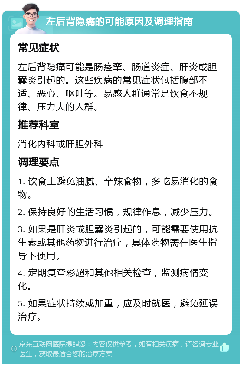 左后背隐痛的可能原因及调理指南 常见症状 左后背隐痛可能是肠痉挛、肠道炎症、肝炎或胆囊炎引起的。这些疾病的常见症状包括腹部不适、恶心、呕吐等。易感人群通常是饮食不规律、压力大的人群。 推荐科室 消化内科或肝胆外科 调理要点 1. 饮食上避免油腻、辛辣食物，多吃易消化的食物。 2. 保持良好的生活习惯，规律作息，减少压力。 3. 如果是肝炎或胆囊炎引起的，可能需要使用抗生素或其他药物进行治疗，具体药物需在医生指导下使用。 4. 定期复查彩超和其他相关检查，监测病情变化。 5. 如果症状持续或加重，应及时就医，避免延误治疗。