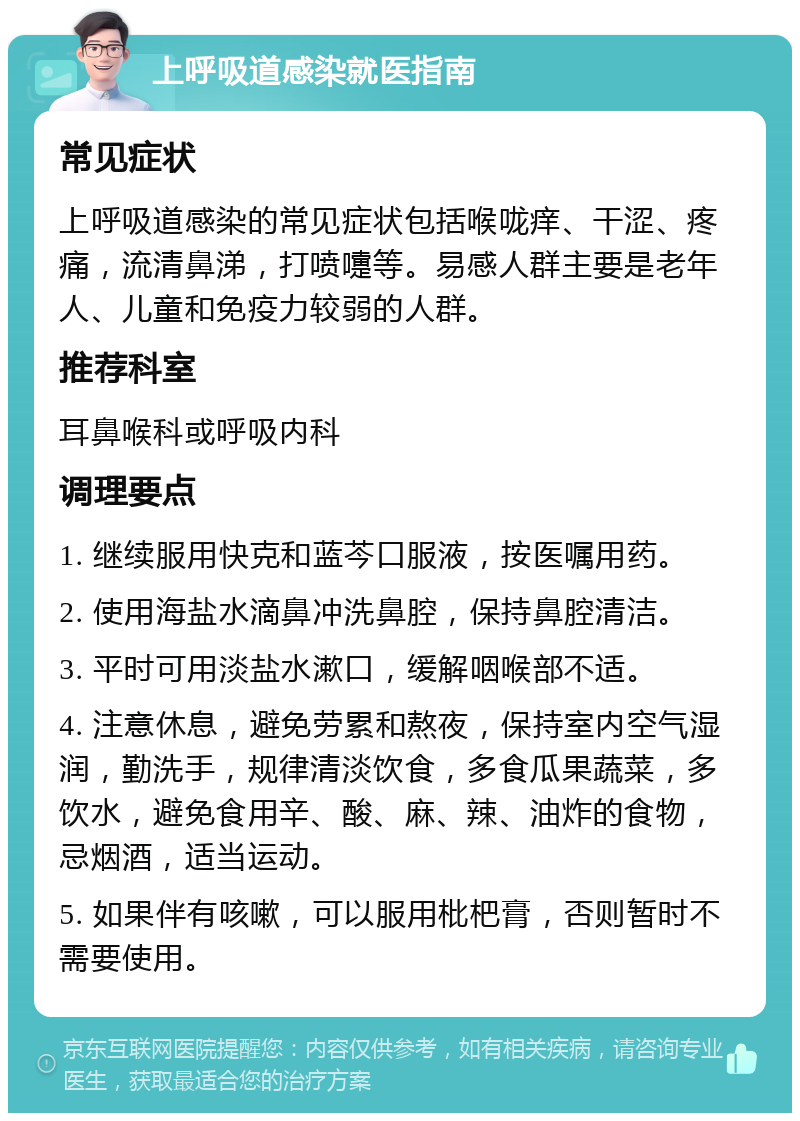 上呼吸道感染就医指南 常见症状 上呼吸道感染的常见症状包括喉咙痒、干涩、疼痛，流清鼻涕，打喷嚏等。易感人群主要是老年人、儿童和免疫力较弱的人群。 推荐科室 耳鼻喉科或呼吸内科 调理要点 1. 继续服用快克和蓝芩口服液，按医嘱用药。 2. 使用海盐水滴鼻冲洗鼻腔，保持鼻腔清洁。 3. 平时可用淡盐水漱口，缓解咽喉部不适。 4. 注意休息，避免劳累和熬夜，保持室内空气湿润，勤洗手，规律清淡饮食，多食瓜果蔬菜，多饮水，避免食用辛、酸、麻、辣、油炸的食物，忌烟酒，适当运动。 5. 如果伴有咳嗽，可以服用枇杷膏，否则暂时不需要使用。