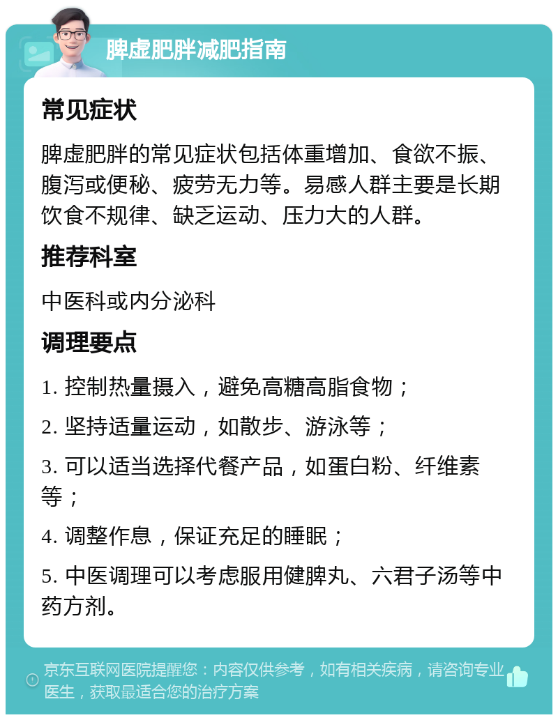 脾虚肥胖减肥指南 常见症状 脾虚肥胖的常见症状包括体重增加、食欲不振、腹泻或便秘、疲劳无力等。易感人群主要是长期饮食不规律、缺乏运动、压力大的人群。 推荐科室 中医科或内分泌科 调理要点 1. 控制热量摄入，避免高糖高脂食物； 2. 坚持适量运动，如散步、游泳等； 3. 可以适当选择代餐产品，如蛋白粉、纤维素等； 4. 调整作息，保证充足的睡眠； 5. 中医调理可以考虑服用健脾丸、六君子汤等中药方剂。