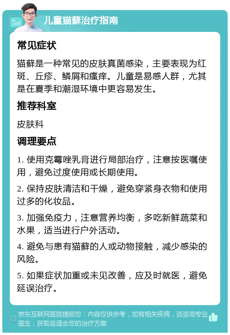 儿童猫藓治疗指南 常见症状 猫藓是一种常见的皮肤真菌感染，主要表现为红斑、丘疹、鳞屑和瘙痒。儿童是易感人群，尤其是在夏季和潮湿环境中更容易发生。 推荐科室 皮肤科 调理要点 1. 使用克霉唑乳膏进行局部治疗，注意按医嘱使用，避免过度使用或长期使用。 2. 保持皮肤清洁和干燥，避免穿紧身衣物和使用过多的化妆品。 3. 加强免疫力，注意营养均衡，多吃新鲜蔬菜和水果，适当进行户外活动。 4. 避免与患有猫藓的人或动物接触，减少感染的风险。 5. 如果症状加重或未见改善，应及时就医，避免延误治疗。