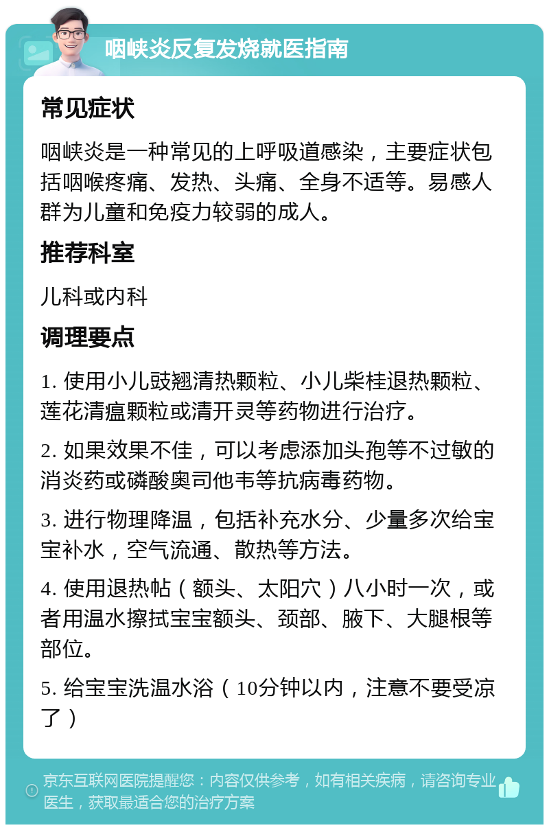 咽峡炎反复发烧就医指南 常见症状 咽峡炎是一种常见的上呼吸道感染，主要症状包括咽喉疼痛、发热、头痛、全身不适等。易感人群为儿童和免疫力较弱的成人。 推荐科室 儿科或内科 调理要点 1. 使用小儿豉翘清热颗粒、小儿柴桂退热颗粒、莲花清瘟颗粒或清开灵等药物进行治疗。 2. 如果效果不佳，可以考虑添加头孢等不过敏的消炎药或磷酸奥司他韦等抗病毒药物。 3. 进行物理降温，包括补充水分、少量多次给宝宝补水，空气流通、散热等方法。 4. 使用退热帖（额头、太阳穴）八小时一次，或者用温水擦拭宝宝额头、颈部、腋下、大腿根等部位。 5. 给宝宝洗温水浴（10分钟以内，注意不要受凉了）