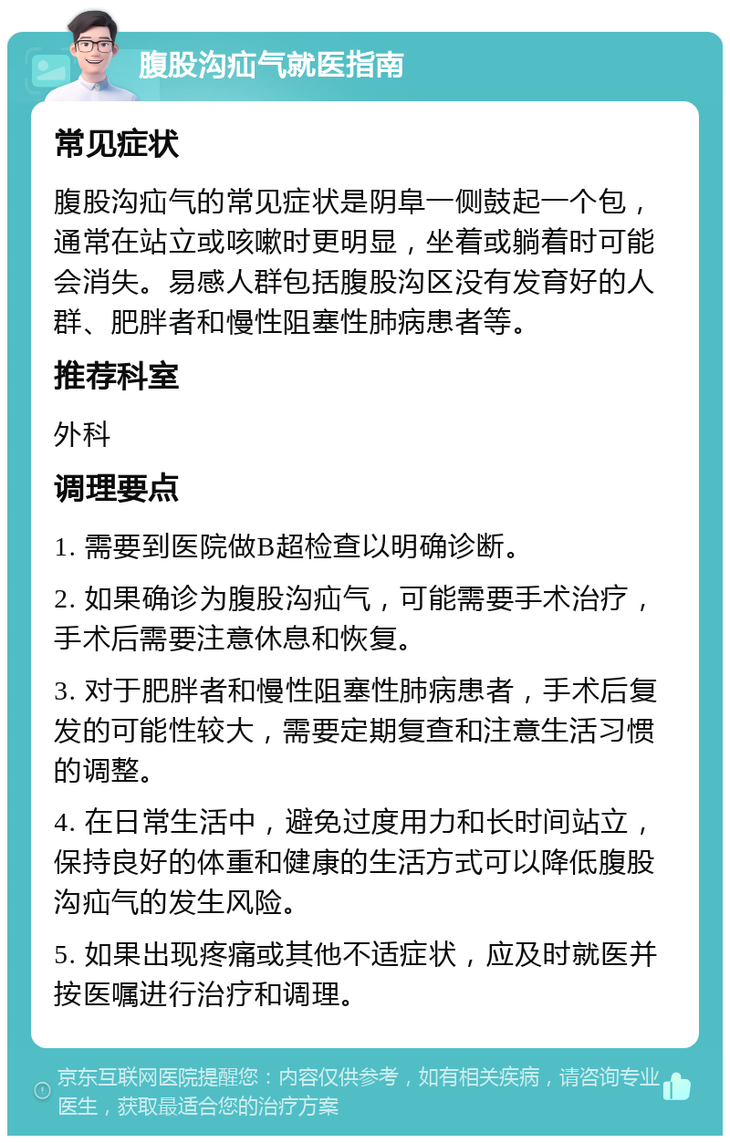 腹股沟疝气就医指南 常见症状 腹股沟疝气的常见症状是阴阜一侧鼓起一个包，通常在站立或咳嗽时更明显，坐着或躺着时可能会消失。易感人群包括腹股沟区没有发育好的人群、肥胖者和慢性阻塞性肺病患者等。 推荐科室 外科 调理要点 1. 需要到医院做B超检查以明确诊断。 2. 如果确诊为腹股沟疝气，可能需要手术治疗，手术后需要注意休息和恢复。 3. 对于肥胖者和慢性阻塞性肺病患者，手术后复发的可能性较大，需要定期复查和注意生活习惯的调整。 4. 在日常生活中，避免过度用力和长时间站立，保持良好的体重和健康的生活方式可以降低腹股沟疝气的发生风险。 5. 如果出现疼痛或其他不适症状，应及时就医并按医嘱进行治疗和调理。