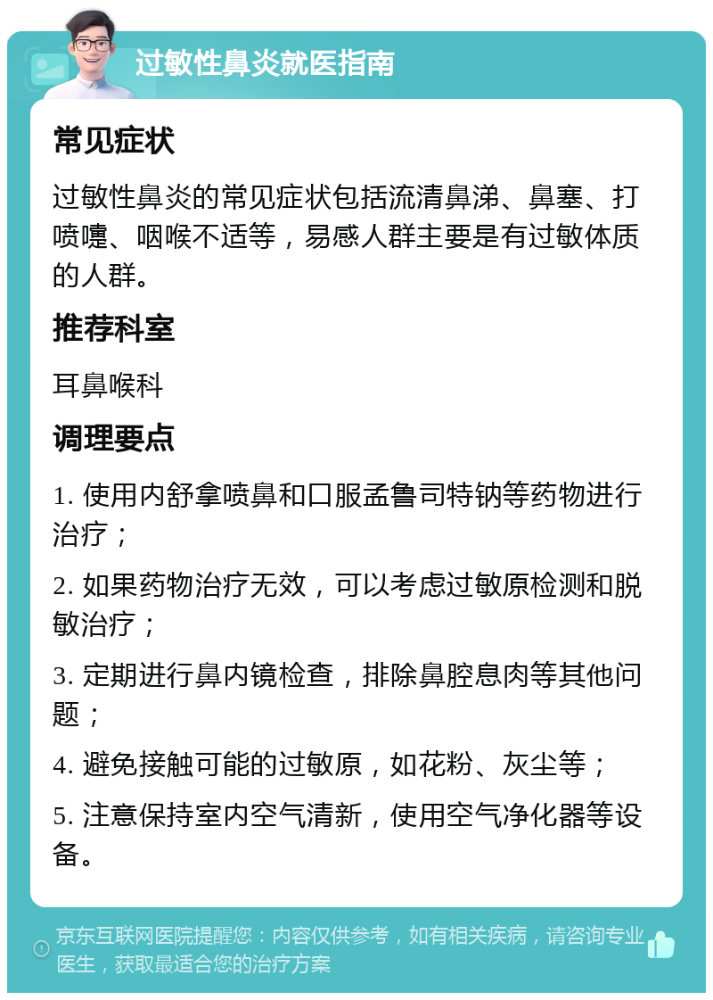 过敏性鼻炎就医指南 常见症状 过敏性鼻炎的常见症状包括流清鼻涕、鼻塞、打喷嚏、咽喉不适等，易感人群主要是有过敏体质的人群。 推荐科室 耳鼻喉科 调理要点 1. 使用内舒拿喷鼻和口服孟鲁司特钠等药物进行治疗； 2. 如果药物治疗无效，可以考虑过敏原检测和脱敏治疗； 3. 定期进行鼻内镜检查，排除鼻腔息肉等其他问题； 4. 避免接触可能的过敏原，如花粉、灰尘等； 5. 注意保持室内空气清新，使用空气净化器等设备。