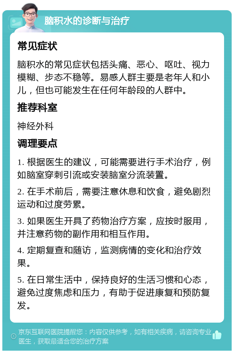 脑积水的诊断与治疗 常见症状 脑积水的常见症状包括头痛、恶心、呕吐、视力模糊、步态不稳等。易感人群主要是老年人和小儿，但也可能发生在任何年龄段的人群中。 推荐科室 神经外科 调理要点 1. 根据医生的建议，可能需要进行手术治疗，例如脑室穿刺引流或安装脑室分流装置。 2. 在手术前后，需要注意休息和饮食，避免剧烈运动和过度劳累。 3. 如果医生开具了药物治疗方案，应按时服用，并注意药物的副作用和相互作用。 4. 定期复查和随访，监测病情的变化和治疗效果。 5. 在日常生活中，保持良好的生活习惯和心态，避免过度焦虑和压力，有助于促进康复和预防复发。