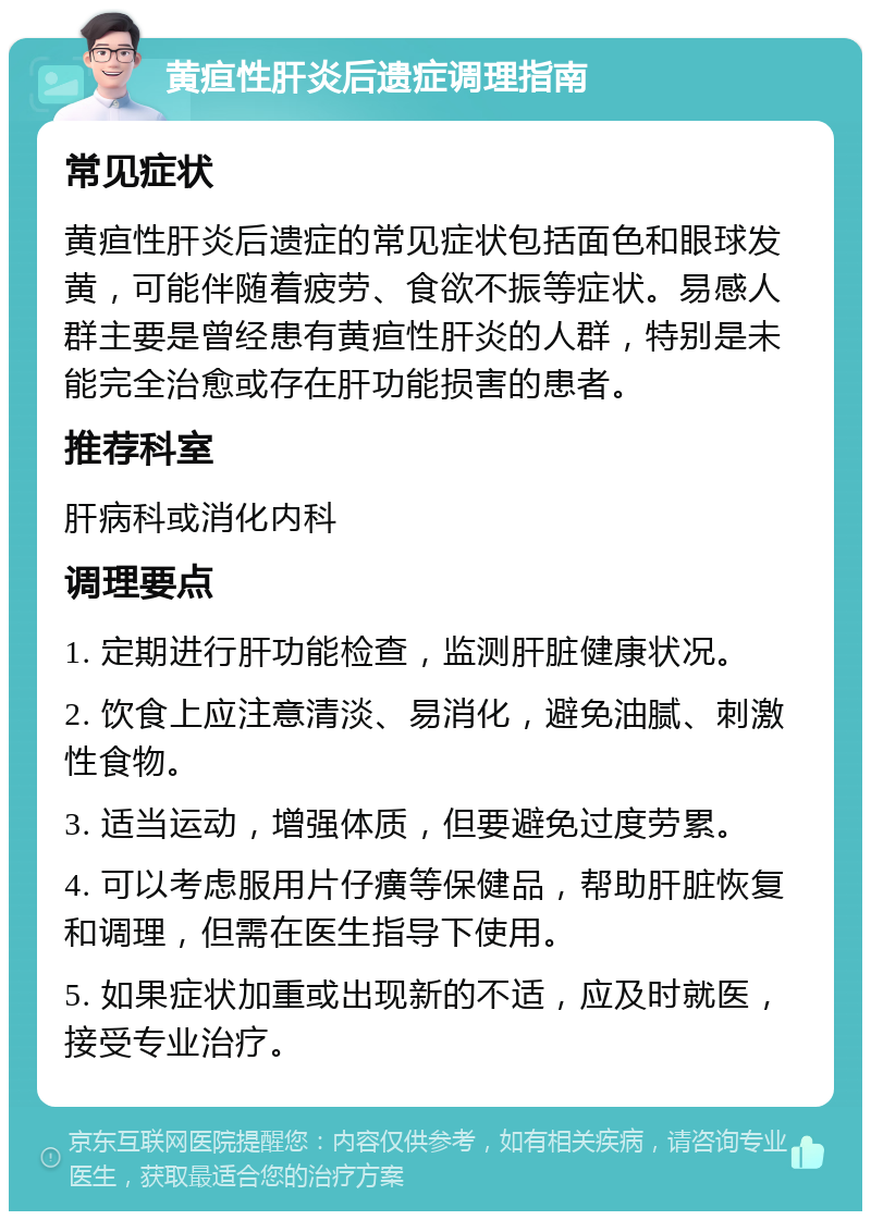 黄疸性肝炎后遗症调理指南 常见症状 黄疸性肝炎后遗症的常见症状包括面色和眼球发黄，可能伴随着疲劳、食欲不振等症状。易感人群主要是曾经患有黄疸性肝炎的人群，特别是未能完全治愈或存在肝功能损害的患者。 推荐科室 肝病科或消化内科 调理要点 1. 定期进行肝功能检查，监测肝脏健康状况。 2. 饮食上应注意清淡、易消化，避免油腻、刺激性食物。 3. 适当运动，增强体质，但要避免过度劳累。 4. 可以考虑服用片仔癀等保健品，帮助肝脏恢复和调理，但需在医生指导下使用。 5. 如果症状加重或出现新的不适，应及时就医，接受专业治疗。