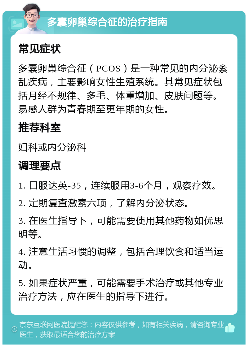 多囊卵巢综合征的治疗指南 常见症状 多囊卵巢综合征（PCOS）是一种常见的内分泌紊乱疾病，主要影响女性生殖系统。其常见症状包括月经不规律、多毛、体重增加、皮肤问题等。易感人群为青春期至更年期的女性。 推荐科室 妇科或内分泌科 调理要点 1. 口服达英-35，连续服用3-6个月，观察疗效。 2. 定期复查激素六项，了解内分泌状态。 3. 在医生指导下，可能需要使用其他药物如优思明等。 4. 注意生活习惯的调整，包括合理饮食和适当运动。 5. 如果症状严重，可能需要手术治疗或其他专业治疗方法，应在医生的指导下进行。