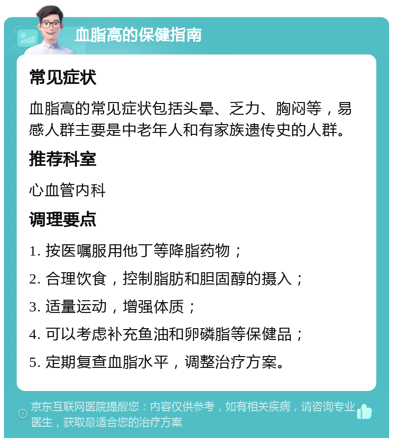 血脂高的保健指南 常见症状 血脂高的常见症状包括头晕、乏力、胸闷等，易感人群主要是中老年人和有家族遗传史的人群。 推荐科室 心血管内科 调理要点 1. 按医嘱服用他丁等降脂药物； 2. 合理饮食，控制脂肪和胆固醇的摄入； 3. 适量运动，增强体质； 4. 可以考虑补充鱼油和卵磷脂等保健品； 5. 定期复查血脂水平，调整治疗方案。