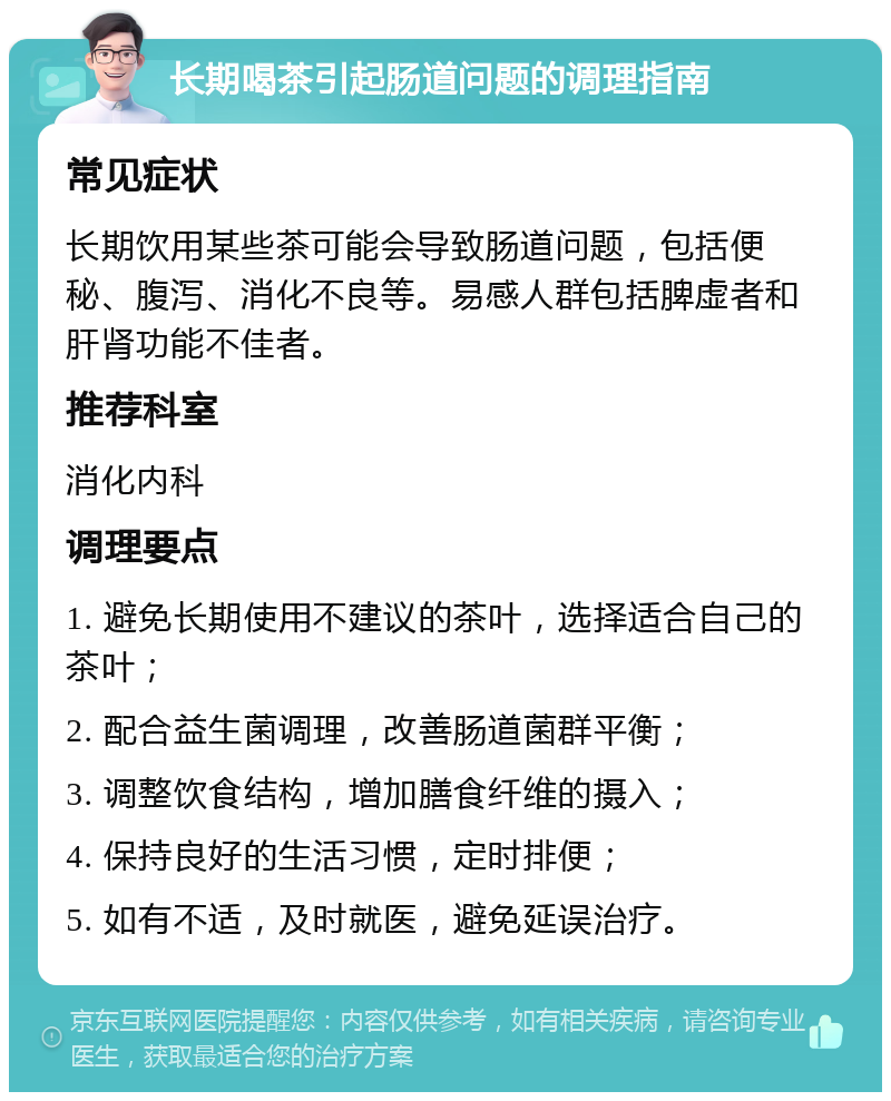 长期喝茶引起肠道问题的调理指南 常见症状 长期饮用某些茶可能会导致肠道问题，包括便秘、腹泻、消化不良等。易感人群包括脾虚者和肝肾功能不佳者。 推荐科室 消化内科 调理要点 1. 避免长期使用不建议的茶叶，选择适合自己的茶叶； 2. 配合益生菌调理，改善肠道菌群平衡； 3. 调整饮食结构，增加膳食纤维的摄入； 4. 保持良好的生活习惯，定时排便； 5. 如有不适，及时就医，避免延误治疗。