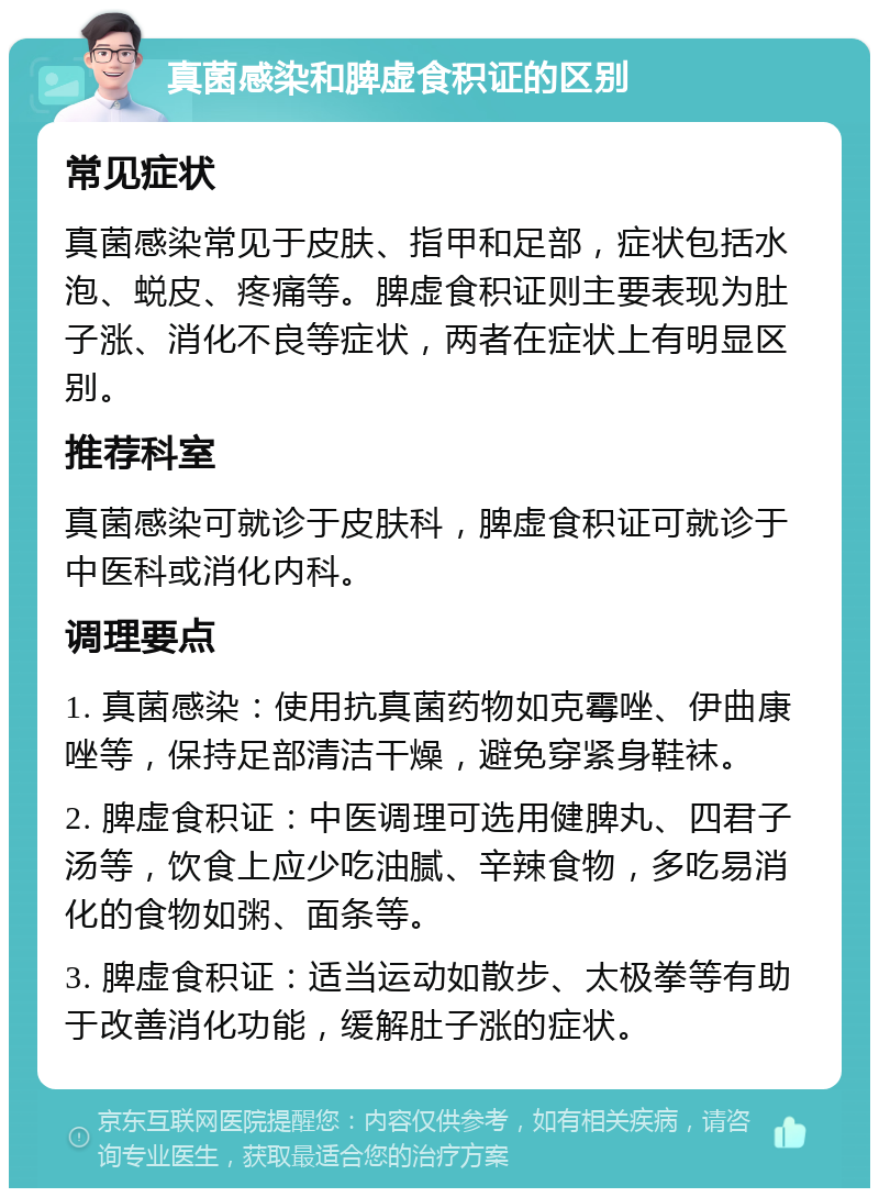 真菌感染和脾虚食积证的区别 常见症状 真菌感染常见于皮肤、指甲和足部，症状包括水泡、蜕皮、疼痛等。脾虚食积证则主要表现为肚子涨、消化不良等症状，两者在症状上有明显区别。 推荐科室 真菌感染可就诊于皮肤科，脾虚食积证可就诊于中医科或消化内科。 调理要点 1. 真菌感染：使用抗真菌药物如克霉唑、伊曲康唑等，保持足部清洁干燥，避免穿紧身鞋袜。 2. 脾虚食积证：中医调理可选用健脾丸、四君子汤等，饮食上应少吃油腻、辛辣食物，多吃易消化的食物如粥、面条等。 3. 脾虚食积证：适当运动如散步、太极拳等有助于改善消化功能，缓解肚子涨的症状。