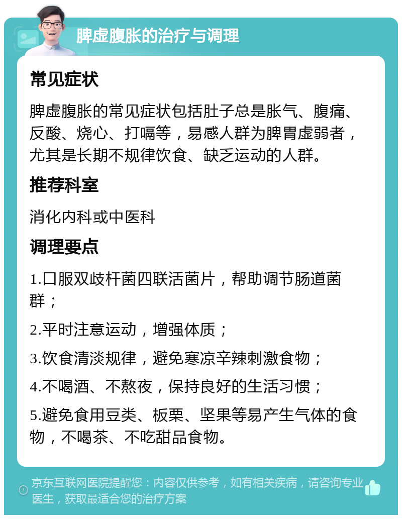 脾虚腹胀的治疗与调理 常见症状 脾虚腹胀的常见症状包括肚子总是胀气、腹痛、反酸、烧心、打嗝等，易感人群为脾胃虚弱者，尤其是长期不规律饮食、缺乏运动的人群。 推荐科室 消化内科或中医科 调理要点 1.口服双歧杆菌四联活菌片，帮助调节肠道菌群； 2.平时注意运动，增强体质； 3.饮食清淡规律，避免寒凉辛辣刺激食物； 4.不喝酒、不熬夜，保持良好的生活习惯； 5.避免食用豆类、板栗、坚果等易产生气体的食物，不喝茶、不吃甜品食物。