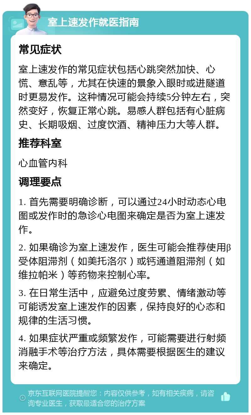 室上速发作就医指南 常见症状 室上速发作的常见症状包括心跳突然加快、心慌、意乱等，尤其在快速的景象入眼时或进隧道时更易发作。这种情况可能会持续5分钟左右，突然变好，恢复正常心跳。易感人群包括有心脏病史、长期吸烟、过度饮酒、精神压力大等人群。 推荐科室 心血管内科 调理要点 1. 首先需要明确诊断，可以通过24小时动态心电图或发作时的急诊心电图来确定是否为室上速发作。 2. 如果确诊为室上速发作，医生可能会推荐使用β受体阻滞剂（如美托洛尔）或钙通道阻滞剂（如维拉帕米）等药物来控制心率。 3. 在日常生活中，应避免过度劳累、情绪激动等可能诱发室上速发作的因素，保持良好的心态和规律的生活习惯。 4. 如果症状严重或频繁发作，可能需要进行射频消融手术等治疗方法，具体需要根据医生的建议来确定。