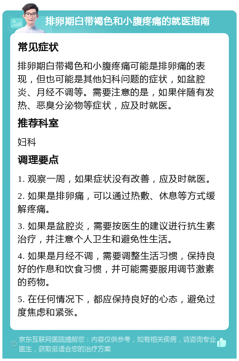 排卵期白带褐色和小腹疼痛的就医指南 常见症状 排卵期白带褐色和小腹疼痛可能是排卵痛的表现，但也可能是其他妇科问题的症状，如盆腔炎、月经不调等。需要注意的是，如果伴随有发热、恶臭分泌物等症状，应及时就医。 推荐科室 妇科 调理要点 1. 观察一周，如果症状没有改善，应及时就医。 2. 如果是排卵痛，可以通过热敷、休息等方式缓解疼痛。 3. 如果是盆腔炎，需要按医生的建议进行抗生素治疗，并注意个人卫生和避免性生活。 4. 如果是月经不调，需要调整生活习惯，保持良好的作息和饮食习惯，并可能需要服用调节激素的药物。 5. 在任何情况下，都应保持良好的心态，避免过度焦虑和紧张。