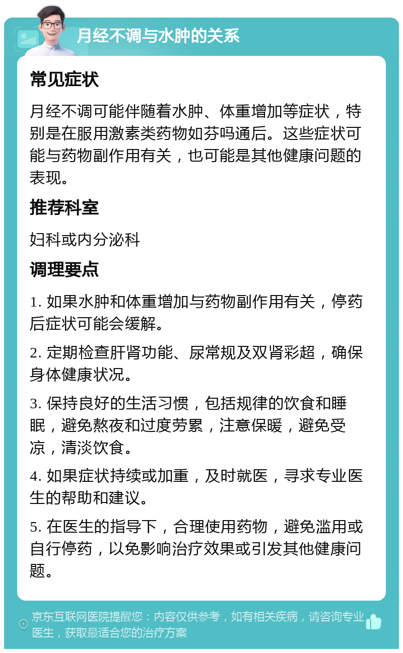 月经不调与水肿的关系 常见症状 月经不调可能伴随着水肿、体重增加等症状，特别是在服用激素类药物如芬吗通后。这些症状可能与药物副作用有关，也可能是其他健康问题的表现。 推荐科室 妇科或内分泌科 调理要点 1. 如果水肿和体重增加与药物副作用有关，停药后症状可能会缓解。 2. 定期检查肝肾功能、尿常规及双肾彩超，确保身体健康状况。 3. 保持良好的生活习惯，包括规律的饮食和睡眠，避免熬夜和过度劳累，注意保暖，避免受凉，清淡饮食。 4. 如果症状持续或加重，及时就医，寻求专业医生的帮助和建议。 5. 在医生的指导下，合理使用药物，避免滥用或自行停药，以免影响治疗效果或引发其他健康问题。