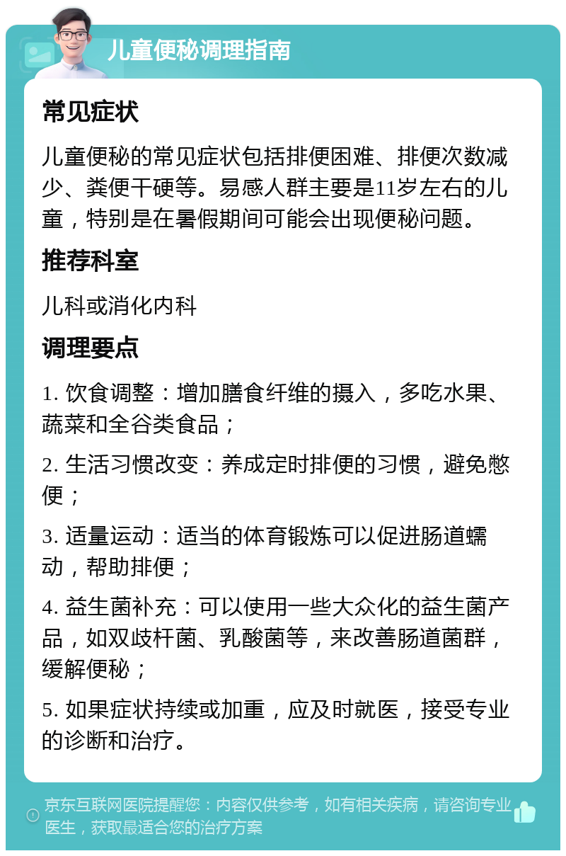 儿童便秘调理指南 常见症状 儿童便秘的常见症状包括排便困难、排便次数减少、粪便干硬等。易感人群主要是11岁左右的儿童，特别是在暑假期间可能会出现便秘问题。 推荐科室 儿科或消化内科 调理要点 1. 饮食调整：增加膳食纤维的摄入，多吃水果、蔬菜和全谷类食品； 2. 生活习惯改变：养成定时排便的习惯，避免憋便； 3. 适量运动：适当的体育锻炼可以促进肠道蠕动，帮助排便； 4. 益生菌补充：可以使用一些大众化的益生菌产品，如双歧杆菌、乳酸菌等，来改善肠道菌群，缓解便秘； 5. 如果症状持续或加重，应及时就医，接受专业的诊断和治疗。