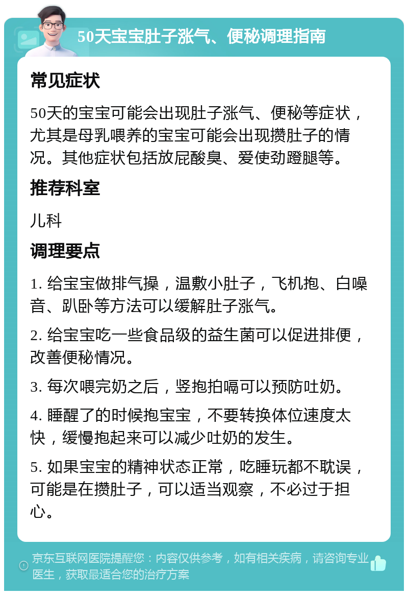 50天宝宝肚子涨气、便秘调理指南 常见症状 50天的宝宝可能会出现肚子涨气、便秘等症状，尤其是母乳喂养的宝宝可能会出现攒肚子的情况。其他症状包括放屁酸臭、爱使劲蹬腿等。 推荐科室 儿科 调理要点 1. 给宝宝做排气操，温敷小肚子，飞机抱、白噪音、趴卧等方法可以缓解肚子涨气。 2. 给宝宝吃一些食品级的益生菌可以促进排便，改善便秘情况。 3. 每次喂完奶之后，竖抱拍嗝可以预防吐奶。 4. 睡醒了的时候抱宝宝，不要转换体位速度太快，缓慢抱起来可以减少吐奶的发生。 5. 如果宝宝的精神状态正常，吃睡玩都不耽误，可能是在攒肚子，可以适当观察，不必过于担心。