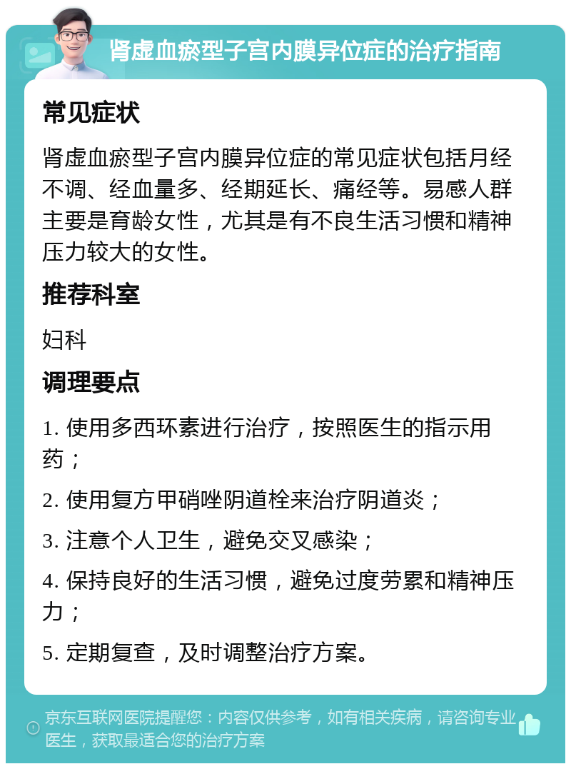 肾虚血瘀型子宫内膜异位症的治疗指南 常见症状 肾虚血瘀型子宫内膜异位症的常见症状包括月经不调、经血量多、经期延长、痛经等。易感人群主要是育龄女性，尤其是有不良生活习惯和精神压力较大的女性。 推荐科室 妇科 调理要点 1. 使用多西环素进行治疗，按照医生的指示用药； 2. 使用复方甲硝唑阴道栓来治疗阴道炎； 3. 注意个人卫生，避免交叉感染； 4. 保持良好的生活习惯，避免过度劳累和精神压力； 5. 定期复查，及时调整治疗方案。