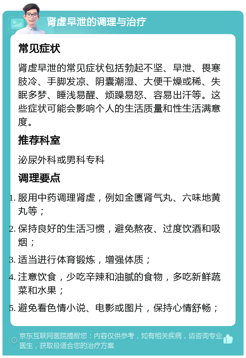 肾虚早泄的调理与治疗 常见症状 肾虚早泄的常见症状包括勃起不坚、早泄、畏寒肢冷、手脚发凉、阴囊潮湿、大便干燥或稀、失眠多梦、睡浅易醒、烦躁易怒、容易出汗等。这些症状可能会影响个人的生活质量和性生活满意度。 推荐科室 泌尿外科或男科专科 调理要点 服用中药调理肾虚，例如金匮肾气丸、六味地黄丸等； 保持良好的生活习惯，避免熬夜、过度饮酒和吸烟； 适当进行体育锻炼，增强体质； 注意饮食，少吃辛辣和油腻的食物，多吃新鲜蔬菜和水果； 避免看色情小说、电影或图片，保持心情舒畅；