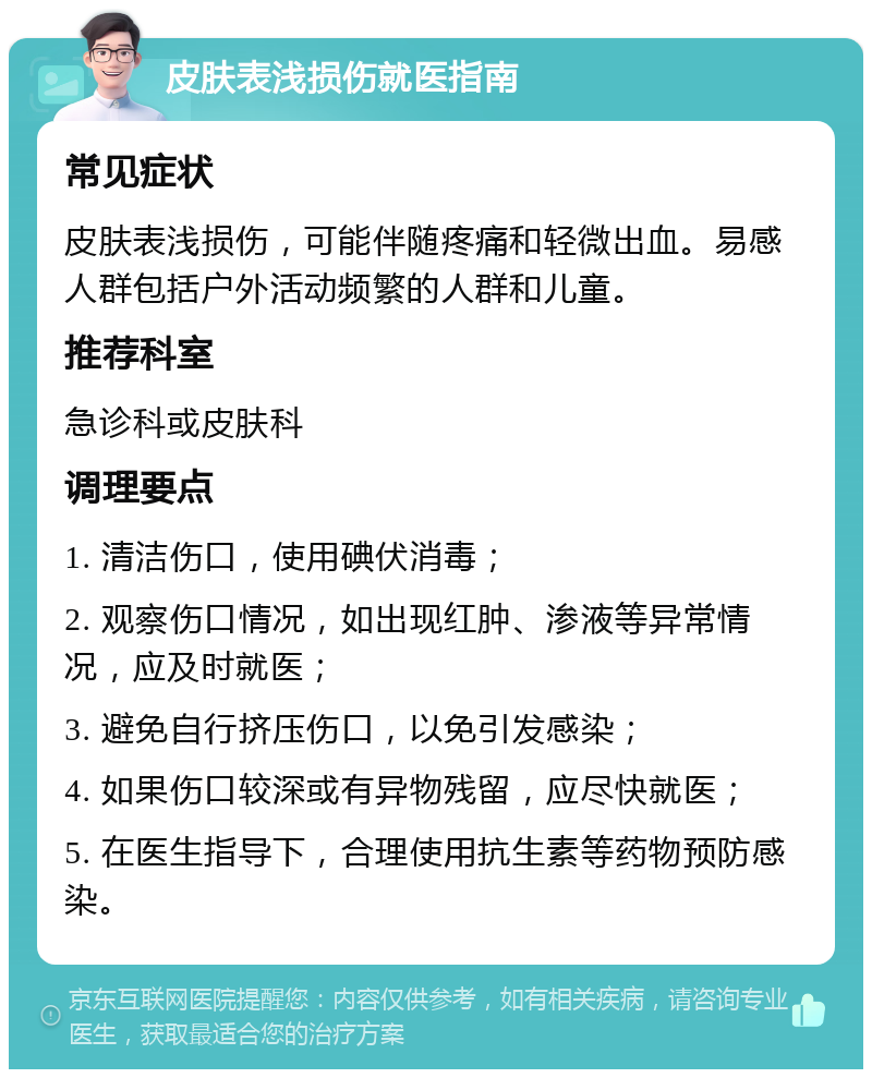 皮肤表浅损伤就医指南 常见症状 皮肤表浅损伤，可能伴随疼痛和轻微出血。易感人群包括户外活动频繁的人群和儿童。 推荐科室 急诊科或皮肤科 调理要点 1. 清洁伤口，使用碘伏消毒； 2. 观察伤口情况，如出现红肿、渗液等异常情况，应及时就医； 3. 避免自行挤压伤口，以免引发感染； 4. 如果伤口较深或有异物残留，应尽快就医； 5. 在医生指导下，合理使用抗生素等药物预防感染。