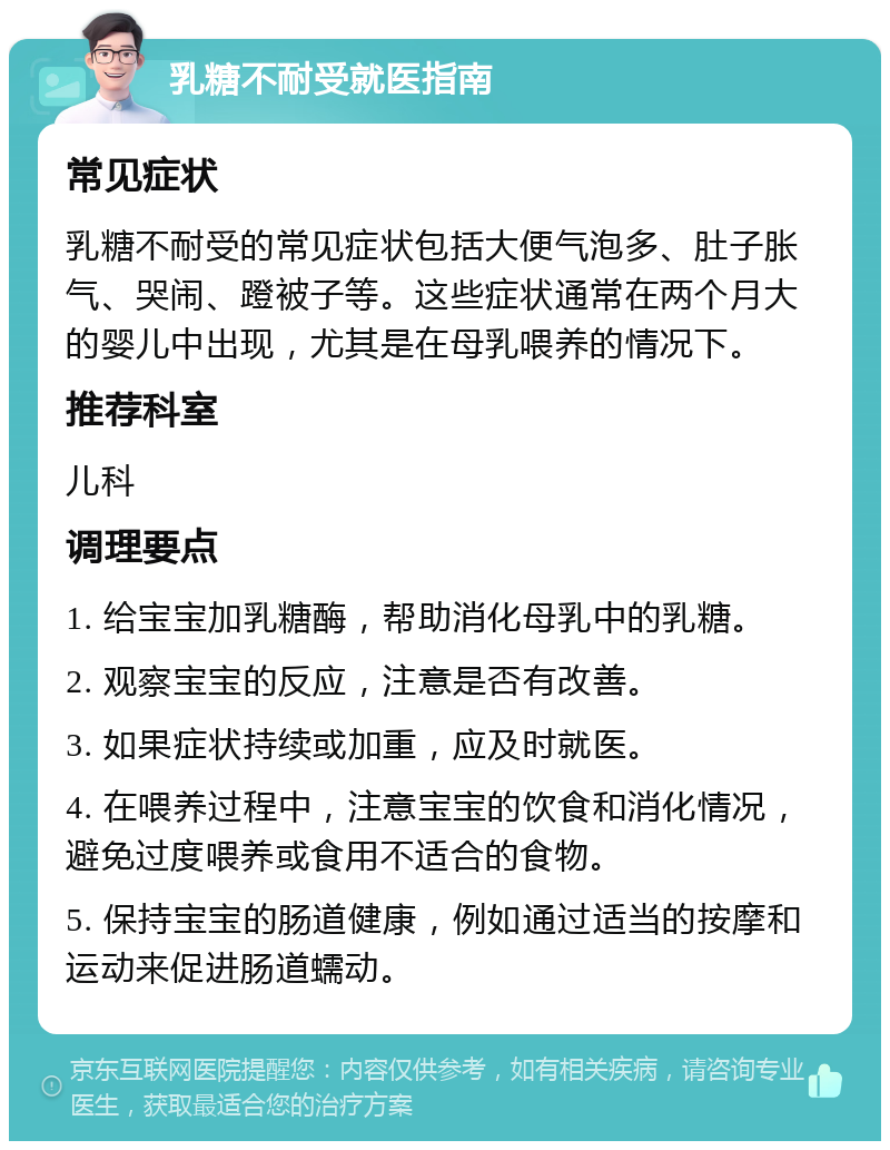 乳糖不耐受就医指南 常见症状 乳糖不耐受的常见症状包括大便气泡多、肚子胀气、哭闹、蹬被子等。这些症状通常在两个月大的婴儿中出现，尤其是在母乳喂养的情况下。 推荐科室 儿科 调理要点 1. 给宝宝加乳糖酶，帮助消化母乳中的乳糖。 2. 观察宝宝的反应，注意是否有改善。 3. 如果症状持续或加重，应及时就医。 4. 在喂养过程中，注意宝宝的饮食和消化情况，避免过度喂养或食用不适合的食物。 5. 保持宝宝的肠道健康，例如通过适当的按摩和运动来促进肠道蠕动。