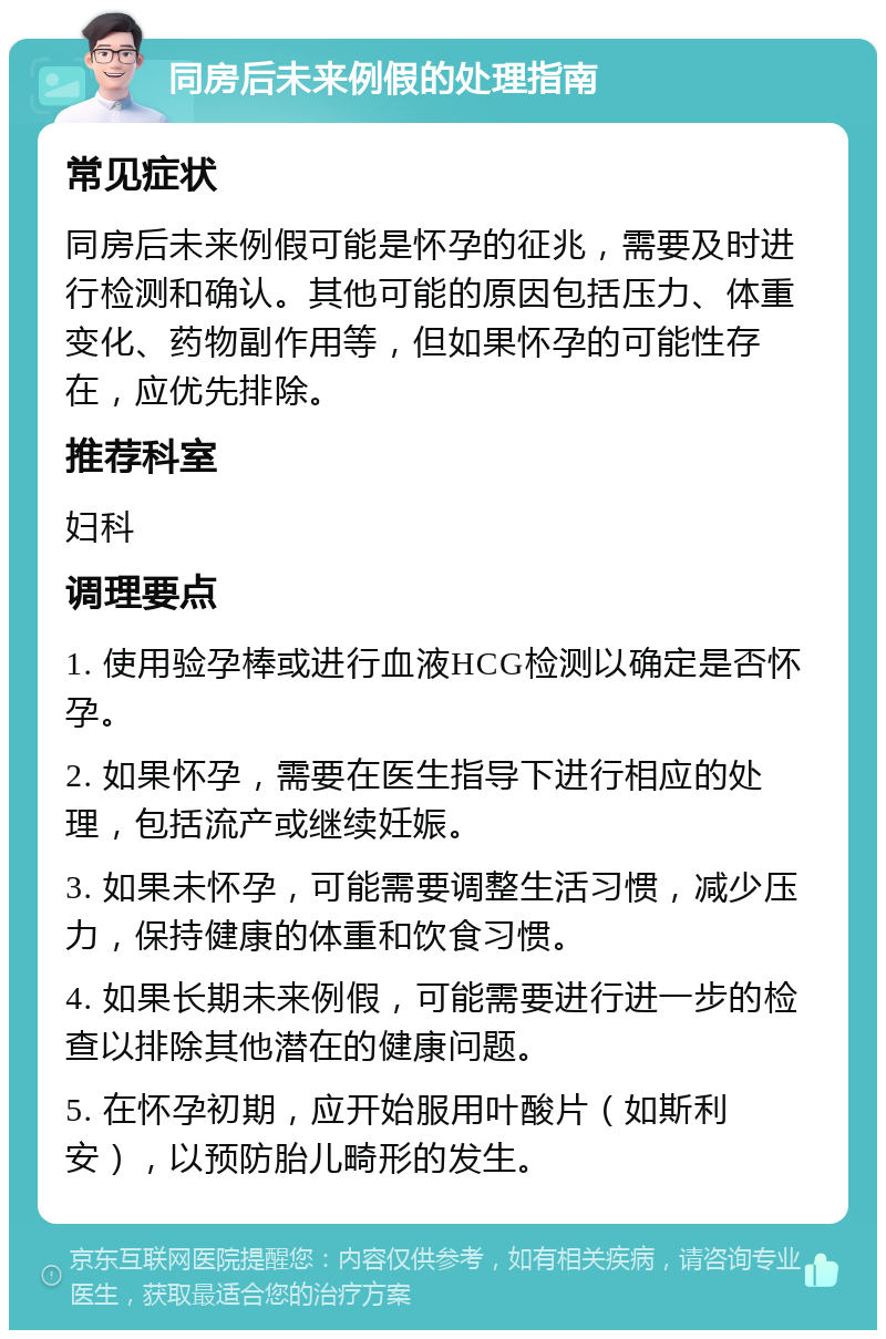 同房后未来例假的处理指南 常见症状 同房后未来例假可能是怀孕的征兆，需要及时进行检测和确认。其他可能的原因包括压力、体重变化、药物副作用等，但如果怀孕的可能性存在，应优先排除。 推荐科室 妇科 调理要点 1. 使用验孕棒或进行血液HCG检测以确定是否怀孕。 2. 如果怀孕，需要在医生指导下进行相应的处理，包括流产或继续妊娠。 3. 如果未怀孕，可能需要调整生活习惯，减少压力，保持健康的体重和饮食习惯。 4. 如果长期未来例假，可能需要进行进一步的检查以排除其他潜在的健康问题。 5. 在怀孕初期，应开始服用叶酸片（如斯利安），以预防胎儿畸形的发生。