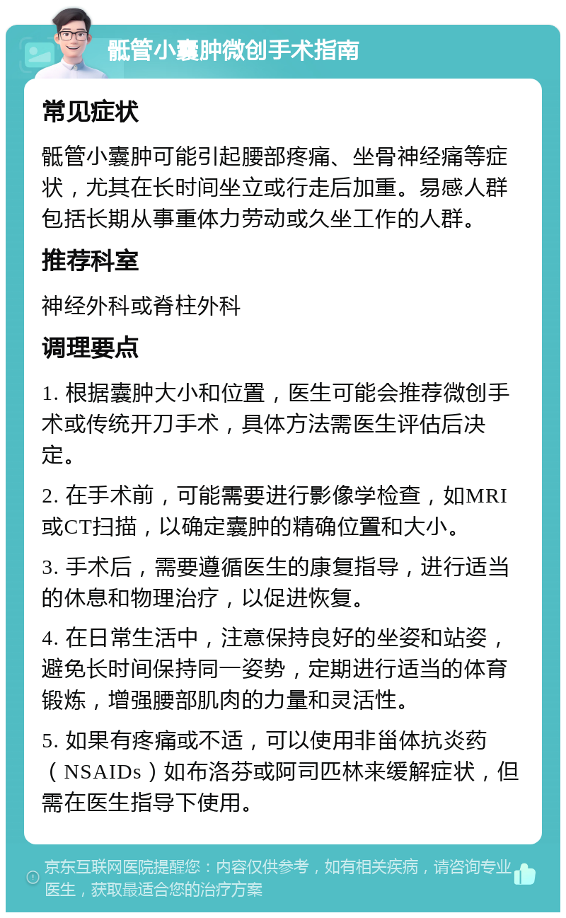 骶管小囊肿微创手术指南 常见症状 骶管小囊肿可能引起腰部疼痛、坐骨神经痛等症状，尤其在长时间坐立或行走后加重。易感人群包括长期从事重体力劳动或久坐工作的人群。 推荐科室 神经外科或脊柱外科 调理要点 1. 根据囊肿大小和位置，医生可能会推荐微创手术或传统开刀手术，具体方法需医生评估后决定。 2. 在手术前，可能需要进行影像学检查，如MRI或CT扫描，以确定囊肿的精确位置和大小。 3. 手术后，需要遵循医生的康复指导，进行适当的休息和物理治疗，以促进恢复。 4. 在日常生活中，注意保持良好的坐姿和站姿，避免长时间保持同一姿势，定期进行适当的体育锻炼，增强腰部肌肉的力量和灵活性。 5. 如果有疼痛或不适，可以使用非甾体抗炎药（NSAIDs）如布洛芬或阿司匹林来缓解症状，但需在医生指导下使用。