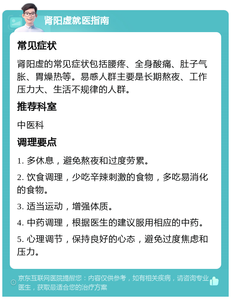 肾阳虚就医指南 常见症状 肾阳虚的常见症状包括腰疼、全身酸痛、肚子气胀、胃燥热等。易感人群主要是长期熬夜、工作压力大、生活不规律的人群。 推荐科室 中医科 调理要点 1. 多休息，避免熬夜和过度劳累。 2. 饮食调理，少吃辛辣刺激的食物，多吃易消化的食物。 3. 适当运动，增强体质。 4. 中药调理，根据医生的建议服用相应的中药。 5. 心理调节，保持良好的心态，避免过度焦虑和压力。