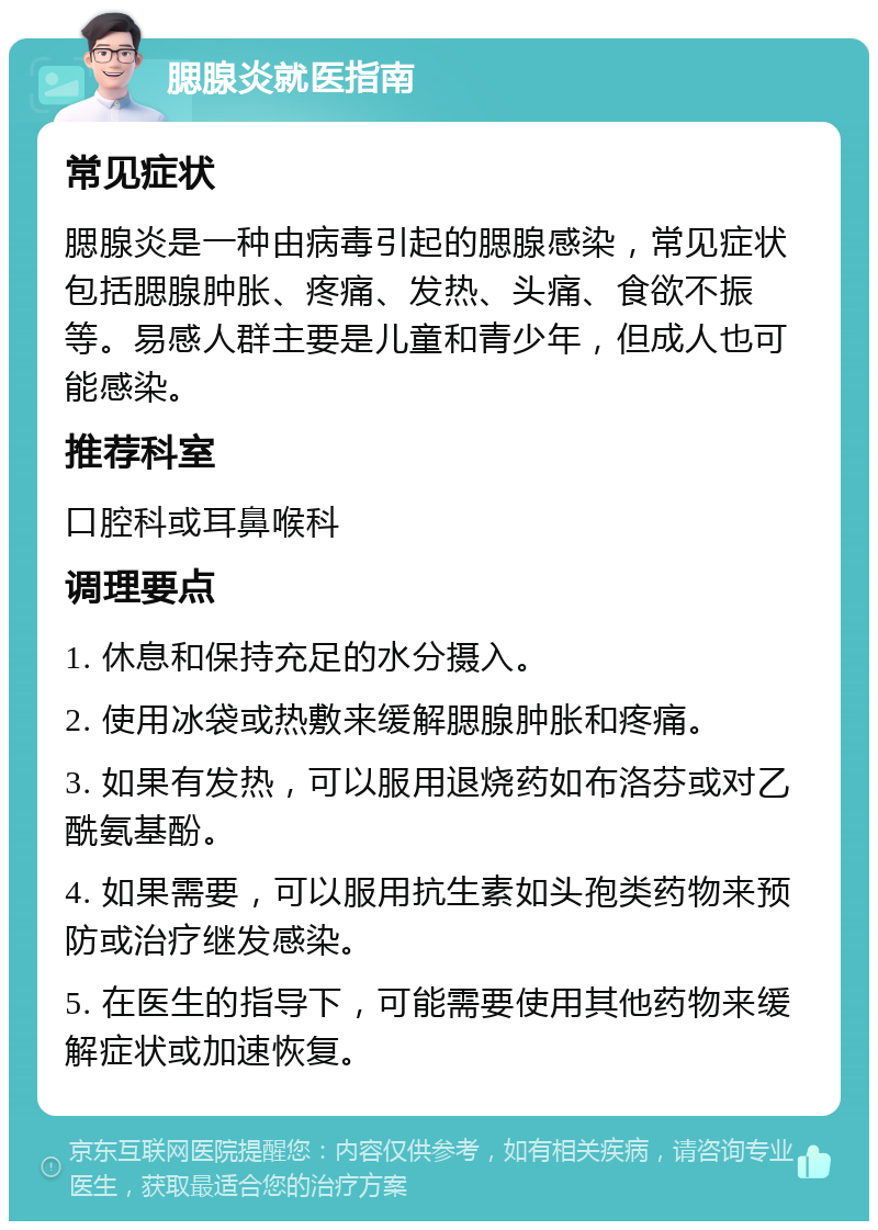 腮腺炎就医指南 常见症状 腮腺炎是一种由病毒引起的腮腺感染，常见症状包括腮腺肿胀、疼痛、发热、头痛、食欲不振等。易感人群主要是儿童和青少年，但成人也可能感染。 推荐科室 口腔科或耳鼻喉科 调理要点 1. 休息和保持充足的水分摄入。 2. 使用冰袋或热敷来缓解腮腺肿胀和疼痛。 3. 如果有发热，可以服用退烧药如布洛芬或对乙酰氨基酚。 4. 如果需要，可以服用抗生素如头孢类药物来预防或治疗继发感染。 5. 在医生的指导下，可能需要使用其他药物来缓解症状或加速恢复。