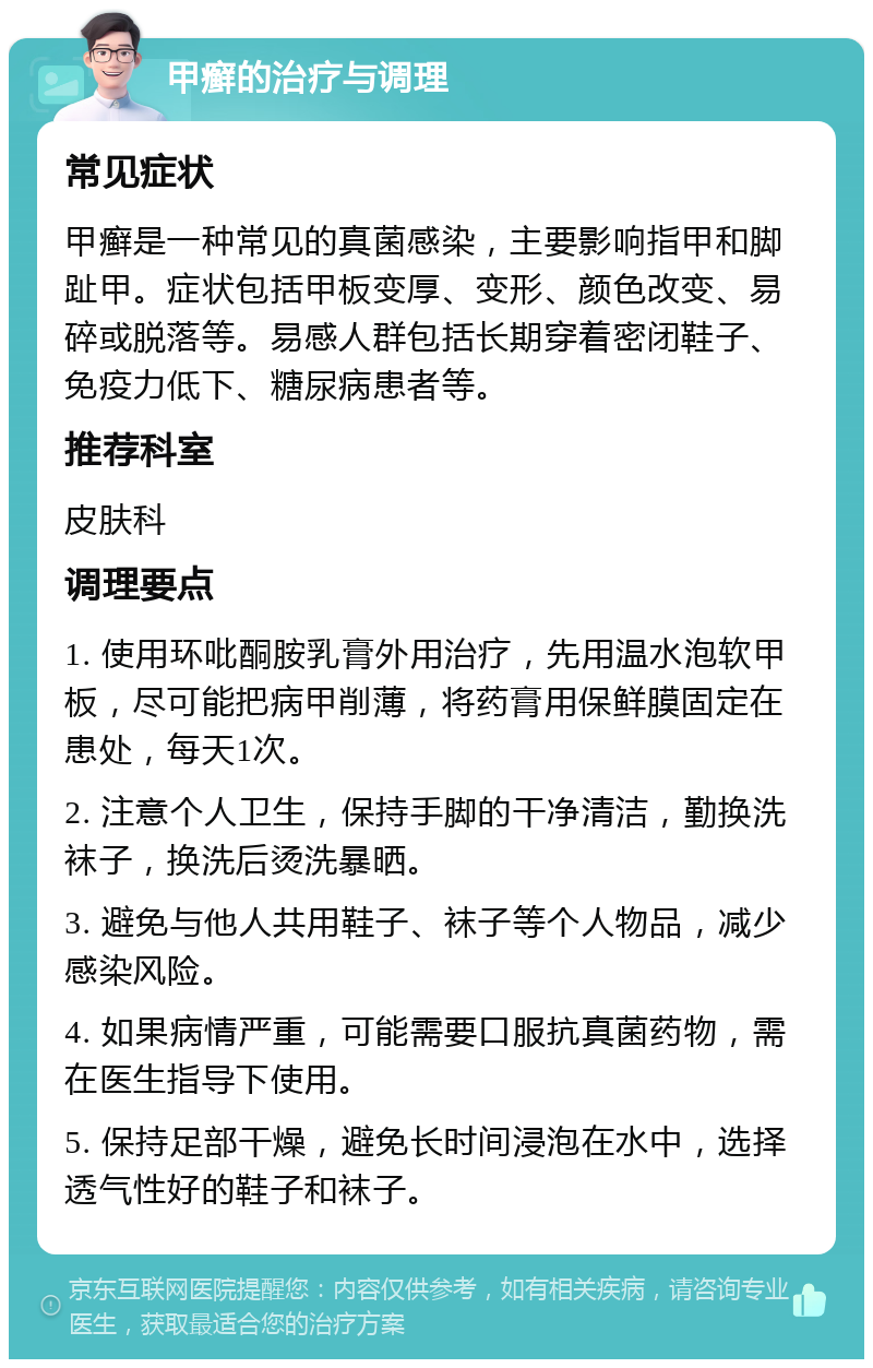 甲癣的治疗与调理 常见症状 甲癣是一种常见的真菌感染，主要影响指甲和脚趾甲。症状包括甲板变厚、变形、颜色改变、易碎或脱落等。易感人群包括长期穿着密闭鞋子、免疫力低下、糖尿病患者等。 推荐科室 皮肤科 调理要点 1. 使用环吡酮胺乳膏外用治疗，先用温水泡软甲板，尽可能把病甲削薄，将药膏用保鲜膜固定在患处，每天1次。 2. 注意个人卫生，保持手脚的干净清洁，勤换洗袜子，换洗后烫洗暴晒。 3. 避免与他人共用鞋子、袜子等个人物品，减少感染风险。 4. 如果病情严重，可能需要口服抗真菌药物，需在医生指导下使用。 5. 保持足部干燥，避免长时间浸泡在水中，选择透气性好的鞋子和袜子。