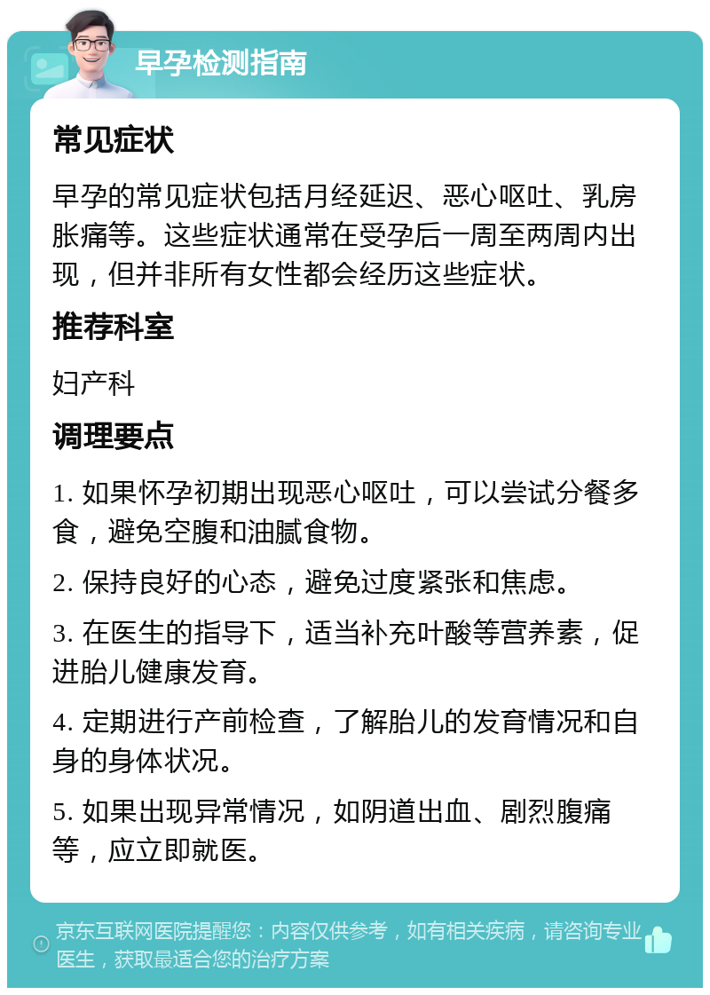 早孕检测指南 常见症状 早孕的常见症状包括月经延迟、恶心呕吐、乳房胀痛等。这些症状通常在受孕后一周至两周内出现，但并非所有女性都会经历这些症状。 推荐科室 妇产科 调理要点 1. 如果怀孕初期出现恶心呕吐，可以尝试分餐多食，避免空腹和油腻食物。 2. 保持良好的心态，避免过度紧张和焦虑。 3. 在医生的指导下，适当补充叶酸等营养素，促进胎儿健康发育。 4. 定期进行产前检查，了解胎儿的发育情况和自身的身体状况。 5. 如果出现异常情况，如阴道出血、剧烈腹痛等，应立即就医。