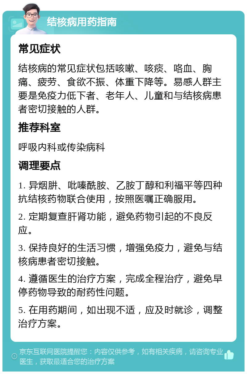 结核病用药指南 常见症状 结核病的常见症状包括咳嗽、咳痰、咯血、胸痛、疲劳、食欲不振、体重下降等。易感人群主要是免疫力低下者、老年人、儿童和与结核病患者密切接触的人群。 推荐科室 呼吸内科或传染病科 调理要点 1. 异烟肼、吡嗪酰胺、乙胺丁醇和利福平等四种抗结核药物联合使用，按照医嘱正确服用。 2. 定期复查肝肾功能，避免药物引起的不良反应。 3. 保持良好的生活习惯，增强免疫力，避免与结核病患者密切接触。 4. 遵循医生的治疗方案，完成全程治疗，避免早停药物导致的耐药性问题。 5. 在用药期间，如出现不适，应及时就诊，调整治疗方案。